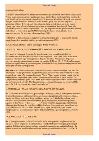 Confrade Paulo

unicamente aos judeus:

«Devemos ter como culpados deste horrível crime os que continuam a recair nos seus pecados.
Porque foram os nossos crimes que fizeram nosso Senhor Jesus Cristo suportar o suplício da
cruz, é evidente que aqueles que mergulham na desordem e no mal crucificam de novo em seu
coração, tanto quanto deles depende, o Filho de Deus, pelos seus pecados, expondo-O à
ignomínia. E temos de reconhecer: o nosso crime, neste caso, é maior que o dos judeus.
Porque eles, como afirma o Apóstolo, «se tivessem conhecido a Sabedoria de Deus, não
leriam crucificado o Senhor da glória» (1 Cor 2, 8); ao passo que nós, pelo contrário, fazemos
profissão de O conhecer: e, quando O renegamos pelos nossos actos, de certo modo
levantamos contra Ele as nossas mãos assassinas» (438).

«Não foram os demónios que O pregaram na cruz, mas tu com eles O crucificaste, e ainda
agora O crucificas quando te deleitas nos vícios e pecados» (439).

II. A morte redentora de Cristo no desígnio divino de salvação

«JESUS ENTREGUE, SEGUNDO O DESÍGNIO DETERMINADO DE DEUS»

599. A morte violenta de Jesus não foi fruto do acaso, nem coincidência infeliz de
circunstâncias várias. Faz parte do mistério do desígnio de Deus, como Pedro explica aos
judeus de Jerusalém, logo no seu primeiro discurso no dia de Pentecostes: «Depois de
entregue, segundo o desígnio determinado e a previsão de Deus» (Act 2, 23). Esta linguagem
bíblica não significa que os que «entregaram Jesus» (440) foram simples actores passivos dum
drama previamente escrito por Deus.

600. A Deus, todos os momentos do tempo estão presentes na sua actualidade. Por isso, Ele
estabelece o seu desígnio eterno de «predestinação», incluindo nele a resposta livre de cada
homem à sua graça: «Na verdade, Herodes e Pôncio Pilatos uniram-se nesta cidade, com as
nações pagãs e os povos de Israel, contra o vosso santo Servo Jesus, a quem ungistes (441).
Cumpriram assim tudo o que o vosso poder e os vossos desígnios tinham de antemão decidido
que se realizasse» (Act 4, 27-28). Deus permitiu os actos resultantes da sua cegueira (442),
como fim de levar a cabo o seu plano de salvação (443).

«MORTO PELOS NOSSOS PECADOS, SEGUNDO AS ESCRITURAS»

601. Este plano divino de salvação, pela entrega à morte do «Servo, o Justo» (444), tinha sido
de antemão anunciado na Escritura como um mistério de redenção universal, quer dizer, de
resgate que liberta os homens da escravidão do pecado (445) São Paulo professa, numa
confissão de fé que diz ter «recebido» (446), que «Cristo morreu pelos nossos pecados
segundo as Escrituras» (1 Cor 15, 3) (447). A morte redentora de Jesus deu cumprimento
sobretudo à profecia do Servo sofredor (448). O próprio Jesus apresentou o sentido da sua
vida e da sua morte à luz do Servo sofredor (449). Após a sua ressurreição, deu esta
interpretação das Escrituras aos discípulos de Emaús (450) e depois aos próprios Apóstolos
(451).

«POR NÓS, DEUS FÊ-LO PECADO»

602. Consequentemente, Pedro pôde formular assim a fé apostólica no plano divino da
salvação: «fostes resgatados da vã maneira de viver herdada dos vossos pais, pelo sangue
precioso de Cristo, como de um cordeiro sem defeito nem mancha, predestinado antes da
criação do mundo e manifestado nos últimos tempos por nossa causa» (1 Pe1, 18-20). Os

                                               Confrade Paulo
 
