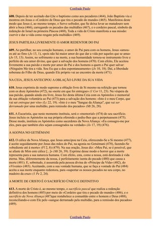 Confrade Paulo

608. Depois de ter aceitado dar-Lhe o baptismo como aos pecadores (464), João Baptista viu e
mostrou em Jesus o «Cordeiro de Deus que tira o pecado do mundo» (465). Manifestou deste
modo que Jesus é, ao mesmo tempo, o Servo sofredor, que Se deixa levar ao matadouro sem
abrir a boca (466), carregando os pecados das multidões (467), e o cordeiro pascal, símbolo da
redenção de Israel na primeira Páscoa (468), Toda a vida de Cristo manifesta a sua missão:
«servir e dar a vida como resgate pela multidão» (469).

JESUS PARTILHA LIVREMENTE O AMOR REDENTOR DO PAI

609. Ao partilhar, no seu coração humano, o amor do Pai para com os homens, Jesus «amou-
os até ao fim» (Jo 13, 1), «pois não há maior amor do que dar a vida por aqueles que se ama»
(Jo 15, 13). Assim, no sofrimento e na morte, a sua humanidade tornou-se instrumento livre e
perfeito do seu amor divino, que quer a salvação dos homens (470). Com efeito, Ele aceitou
livremente a sua paixão e morte por amor do Pai e dos homens a quem o Pai quer salvar:
«Ninguém Me tira a vida. Sou Eu que a dou espontaneamente» (Jo 10, 18). Daí, a liberdade
soberana do Filho de Deus, quando Ele próprio vai ao encontro da morte (471).

NA CEIA, JESUS ANTECIPOU A OBLAÇÃO LIVRE DA SUA VIDA

610. Jesus exprimiu de modo supremo a oblação livre de Si mesmo na refeição que tornou
com os doze Apóstolos (472), na «noite em que foi entregue» (1 Cor 11, 23). Na véspera da
sua paixão, quando ainda era livre, Jesus fez desta última Ceia com os Apóstolos o memorial
da sua oblação voluntária ao Pai (473) para a salvação dos homens: «Isto é o meu Corpo, que
vai ser entregue por vós» (Lc 22, 19). «Isto é o meu "Sangue da Aliança", que vai ser
derramado por uma multidão, para remissão dos pecados» (Mt 26, 28).

611. A Eucaristia, que neste momento instituiu, será o «memorial» (474) do seu sacrifício.
Jesus incluiu os Apóstolos na sua própria oferenda e pediu-lhes que a perpetuassem (475).
Desse modo, instituiu os Apóstolos como sacerdotes da Nova Aliança: «Eu consagro-me por
eles, para que também eles sejam consagrados na verdade» (Jo 17, 19) (476).

A AGONIA NO GETSÉMANI

612. O cálice da Nova Aliança, que Jesus antecipou na Ceia, oferecendo-Se a Si mesmo (477),
é aceite seguidamente por Jesus das mãos do Pai, na agonia no Getsémani (478), fazendo-Se
«obediente até á morte» (Fl 2, 8) (479). Na sua oração, Jesus diz: «Meu Pai, se é possível, que
se afaste de Mim este cálice [...]» (Mt 26, 39). Exprime desse modo o horror que a morte
representa para a sua natureza humana. Com efeito, esta, como a nossa, está destinada à vida
eterna. Mas, diferentemente da nossa, é perfeitamente isenta do pecado (480) que causa a
morte (481). E, sobretudo, é assumida pela pessoa divina do «Príncipe da Vida» (482), do
«Vivente» (483). Aceitando, com a sua vontade humana, que se faça a vontade do Pai (484)
aceita a sua morte enquanto redentora, para «suportar os nossos pecados no seu corpo, no
madeiro da cruz» (1 Pe 2, 24).

A MORTE DE CRISTO É O SACRIFÍCIO ÚNICO E DEFINITIVO

613. A morte de Cristo é, ao mesmo tempo, o sacrifício pascal que realiza a redenção
definitiva dos homens (485) por meio do «Cordeiro que tira o pecado do mundo» (486), e o
sacrifício da Nova Aliança (487)que restabelece a comunhão entre o homem e Deus (488),
reconciliando-o com Ele pelo «sangue derramado pela multidão, para a remissão dos pecados»
(489).



                                               Confrade Paulo
 