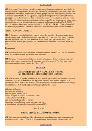 Confrade Paulo

627. A morte de Cristo foi uma verdadeira morte, na medida em que pôs fim à sua existência
humana terrena. Mas por causa da união que a Pessoa do Filho manteve com o seu corpo, este
não se tornou um despojo mortal como os outros, porque «não era possível que Ele ficasse sob
o domínio» da morte (Act 2, 24) e, por isso, «o poder divino preservou o corpo de Cristo da
corrupção» (521). De Cristo pode dizer-se ao mesmo tempo: «Foi cortado da terra dos vivos»
(Is 53, 8) e: «A minha carne repousará na esperança, porque Tu não abandonarás a minha alma
na mansão dos mortos, nem deixarás que o teu santo conheça a corrupção» (Act 2, 26-27)
(522). A ressurreição de Jesus «ao terceiro dia» (1 Cor 15, 4; Lc 24, 46) (523) era disso sinal,
até porque se julgava que a corrupção começava a manifestar-se a partir do quarto dia (524).

«SEPULTADOS COM CRISTO...»

628. O Baptismo, cujo sinal original e pleno é a imersão, significa eficazmente a descida ao
túmulo, por parte do cristão que morre para o pecado com Cristo, com vista a uma vida nova.
«Fomos sepultados com Ele, pelo Baptismo, na sua morte, para que, assim como Cristo
ressuscitou dos mortos, pela glória do Pai, também nós vivamos uma vida nova» (Rm 6, 4)
(525).

Resumindo:

629. Para benefício de todos os homens, Jesus experimentou a morte (526). Foi, de verdade, o
Filho de Deus feito homem que morreu e foi sepultado.

630. Durante a permanência de Cristo no túmulo, a sua pessoa divina continuou a assumir
tanto a alma como o corpo, apesar de separados entre si pela morte. Por isso, o corpo de
Cristo morto «não sofreu a corrupção» (Act 13,37).

                                          ARTIGO 5

                «JESUS CRISTO DESCEU À MANSÃO DOS MORTOS,
                 AO TERCEIRO DIA RESSUSCITOU DOS MORTOS»

631. «Jesus desceu às regiões inferiores da Terra. Aquele que desceu é precisamente o mesmo
que subiu» (Ef 4, 9-10). O Símbolo dos Apóstolos confessa, num mesmo artigo da fé, a
descida de Cristo a mansão dos mortos e a sua ressurreição dos mortos ao terceiro dia, porque,
na sua Páscoa, é da profundidade da morte que Ele faz jorrar a vida:

«Christus, Filius tuus,
qui, regressos ab inferis,
humano generi serenus illuxit,
et vivit et regnat in saecula saeculorum. Amen».
 «Jesus Cristo, vosso Filho,
que, ressuscitando de entre os mortos,
iluminou o género humano com a sua luz e a sua paz
e vive glorioso pelos séculos dos séculos. Ámen» (527).

                                       PARÁGRAFO 1

                     CRISTO DESCEU À MANSÃO DOS MORTOS

632. As frequentes afirmações do Novo Testamento, segundo as quais Jesus «ressuscitou de
entre os mortos» (1 Cor 15, 20) (528), pressupõem que, anteriormente à ressurreição, Ele

                                               Confrade Paulo
 