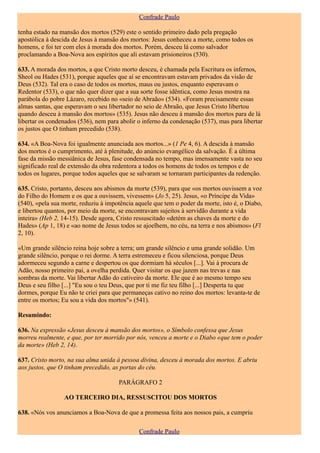 Confrade Paulo

tenha estado na mansão dos mortos (529) este o sentido primeiro dado pela pregação
apostólica à descida de Jesus à mansão dos mortos: Jesus conheceu a morte, como todos os
homens, e foi ter com eles à morada dos mortos. Porém, desceu lá como salvador
proclamando a Boa-Nova aos espíritos que ali estavam prisioneiros (530).

633. A morada dos mortos, a que Cristo morto desceu, é chamada pela Escritura os infernos,
Sheol ou Hades (531), porque aqueles que aí se encontravam estavam privados da visão de
Deus (532). Tal era o caso de todos os mortos, maus ou justos, enquanto esperavam o
Redentor (533), o que não quer dizer que a sua sorte fosse idêntica, como Jesus mostra na
parábola do pobre Lázaro, recebido no «seio de Abraão» (534). «Foram precisamente essas
almas santas, que esperavam o seu libertador no seio de Abraão, que Jesus Cristo libertou
quando desceu à mansão dos mortos» (535). Jesus não desceu à mansão dos mortos para de lá
libertar os condenados (536), nem para abolir o inferno da condenação (537), mas para libertar
os justos que O tinham precedido (538).

634. «A Boa-Nova foi igualmente anunciada aos mortos...» (1 Pe 4, 6). A descida à mansão
dos mortos é o cumprimento, até à plenitude, do anúncio evangélico da salvação. É a última
fase da missão messiânica de Jesus, fase condensada no tempo, mas imensamente vasta no seu
significado real de extensão da obra redentora a todos os homens de todos os tempos e de
todos os lugares, porque todos aqueles que se salvaram se tornaram participantes da redenção.

635. Cristo, portanto, desceu aos abismos da morte (539), para que «os mortos ouvissem a voz
do Filho do Homem e os que a ouvissem, vivessem» (Jo 5, 25). Jesus, «o Príncipe da Vida»
(540), «pela sua morte, reduziu à impotência aquele que tem o poder da morte, isto é, o Diabo,
e libertou quantos, por meio da morte, se encontravam sujeitos à servidão durante a vida
inteira» (Heb 2, 14-15). Desde agora, Cristo ressuscitado «detém as chaves da morte e do
Hades» (Ap 1, 18) e «ao nome de Jesus todos se ajoelhem, no céu, na terra e nos abismos» (Fl
2, 10).

«Um grande silêncio reina hoje sobre a terra; um grande silêncio e uma grande solidão. Um
grande silêncio, porque o rei dorme. A terra estremeceu e ficou silenciosa, porque Deus
adormeceu segundo a carne e despertou os que dormiam há séculos [...]. Vai à procura de
Adão, nosso primeiro pai, a ovelha perdida. Quer visitar os que jazem nas trevas e nas
sombras da morte. Vai libertar Adão do cativeiro da morte. Ele que é ao mesmo tempo seu
Deus e seu filho [...] "Eu sou o teu Deus, que por ti me fiz teu filho [...] Desperta tu que
dormes, porque Eu não te criei para que permaneças cativo no reino dos mortos: levanta-te de
entre os mortos; Eu sou a vida dos mortos"» (541).

Resumindo:

636. Na expressão «Jesus desceu à mansão dos mortos», o Símbolo confessa que Jesus
morreu realmente, e que, por ter morrido por nós, venceu a morte e o Diabo «que tem o poder
da morte» (Heb 2, 14).

637. Cristo morto, na sua alma unida à pessoa divina, desceu à morada dos mortos. E abriu
aos justos, que O tinham precedido, as portas do céu.

                                      PARÁGRAFO 2

                 AO TERCEIRO DIA, RESSUSCITOU DOS MORTOS

638. «Nós vos anunciamos a Boa-Nova de que a promessa feita aos nossos pais, a cumpriu

                                              Confrade Paulo
 