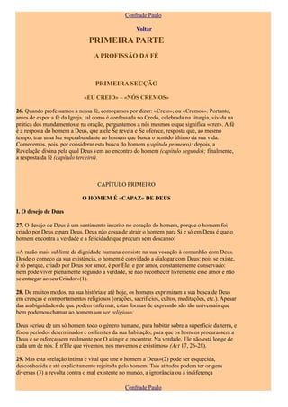 Confrade Paulo

                                                    Voltar

                               PRIMEIRA PARTE
                                  A PROFISSÃO DA FÉ



                                  PRIMEIRA SECÇÃO

                             «EU CREIO» – «NÓS CREMOS»

26. Quando professamos a nossa fé, começamos por dizer: «Creio», ou «Cremos». Portanto,
antes de expor a fé da Igreja, tal como é confessada no Credo, celebrada na liturgia, vivida na
prática dos mandamentos e na oração, perguntemos a nós mesmos o que significa «crer». A fé
é a resposta do homem a Deus, que a ele Se revela e Se oferece, resposta que, ao mesmo
tempo, traz uma luz superabundante ao homem que busca o sentido último da sua vida.
Comecemos, pois, por considerar esta busca do homem (capítulo primeiro): depois, a
Revelação divina pela qual Deus vem ao encontro do homem (capítulo segundo); finalmente,
a resposta da fé (capítulo terceiro).



                                   CAPÍTULO PRIMEIRO

                            O HOMEM É «CAPAZ» DE DEUS

I. O desejo de Deus

27. O desejo de Deus é um sentimento inscrito no coração do homem, porque o homem foi
criado por Deus e para Deus. Deus não cessa de atrair o homem para Si e só em Deus é que o
homem encontra a verdade e a felicidade que procura sem descanso:

«A razão mais sublime da dignidade humana consiste na sua vocação à comunhão com Deus.
Desde o começo da sua existência, o homem é convidado a dialogar com Deus: pois se existe,
é só porque, criado por Deus por amor, é por Ele, e por amor, constantemente conservado:
nem pode viver plenamente segundo a verdade, se não reconhecer livremente esse amor e não
se entregar ao seu Criador»(1).

28. De muitos modos, na sua história e até hoje, os homens exprimiram a sua busca de Deus
em crenças e comportamentos religiosos (orações, sacrifícios, cultos, meditações, etc.). Apesar
das ambiguidades de que podem enfermar, estas formas de expressão são tão universais que
bem podemos chamar ao homem um ser religioso:

Deus «criou de um só homem todo o género humano, para habitar sobre a superfície da terra, e
fixou períodos determinados e os limites da sua habitação, para que os homens procurassem a
Deus e se esforçassem realmente por O atingir e encontrar. Na verdade, Ele não está longe de
cada um de nós. É n'Ele que vivemos, nos movemos e existimos» (Act 17, 26-28).

29. Mas esta «relação íntima e vital que une o homem a Deus»(2) pode ser esquecida,
desconhecida e até explicitamente rejeitada pelo homem. Tais atitudes podem ter origens
diversas (3) a revolta contra o mal existente no mundo, a ignorância ou a indiferença

                                               Confrade Paulo
 