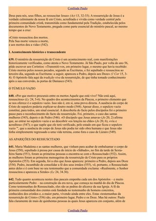Confrade Paulo

Deus para nós, seus filhos, ao ressuscitar Jesus» (Act 13, 32-33). A ressurreição de Jesus é a
verdade culminante da nossa fé em Cristo, acreditada e vivida como verdade central pela
primeira comunidade cristã, transmitida como fundamental pela Tradição, estabelecida pelos
documentos do Novo Testamento, pregada como parte essencial do mistério pascal, ao mesmo
tempo que a cruz:

«Cristo ressuscitou dos mortos.
Pela Sua morte venceu a morte,
e aos mortos deu a vida» (542).

I. Acontecimento histórico e transcendente

639. O mistério da ressurreição de Cristo é um acontecimento real, com manifestações
historicamente verificadas, como atesta o Novo Testamento. Já São Paulo, por volta do ano 56,
pôde escrever aos Coríntios: «Transmiti-vos, em primeiro lugar, o mesmo que havia recebido:
Cristo morreu pelos nossos pecados, segundo as Escrituras, e foi sepultado e ressuscitou ao
terceiro dia, segundo as Escrituras: a seguir, apareceu a Pedro, depois aos Doze» (1 Cor 15, 3-
4). O Apóstolo fala aqui da tradição viva da ressurreição, de que tinha tomado conhecimento
após a sua conversão, às portas de Damasco (543).

O TÚMULO VAZIO

640. «Por que motivo procurais entre os mortos Aquele que está vivo? Não está aqui,
ressuscitou» (Lc 24, 5-6). No quadro dos acontecimentos da Páscoa, o primeiro elemento que
se nos oferece é o sepulcro vazio. Isso não é, em si, uma prova directa. A ausência do corpo de
Cristo do sepulcro poderia explicar-se doutro modo (544). Apesar disso, o sepulcro vazio
constitui, para todos, um sinal essencial. A descoberta do facto pelos discípulos foi o primeiro
passo para o reconhecimento do facto da ressurreição. Foi, primeiro, o caso das santas
mulheres (545), depois o de Pedro (546). «O discípulo que Jesus amava» (Jo 20, 2) afirma
que, ao entrar no sepulcro vazio e ao descobrir «os lençóis no chão» (Jo 20, 6), «viu e
acreditou» (547); o que supõe que ele terá verificado, pelo estado em que ficou o sepulcro
vazio "', que a ausência do corpo de Jesus não podia ter sido obra humana e que Jesus não
tinha simplesmente regressado a uma vida terrena, como fora o caso de Lázaro (549).

AS APARIÇÕES DO RESSUSCITADO

641. Maria Madalena e as santas mulheres, que vinham para acabar de embalsamar o corpo de
Jesus (550), sepultado à pressa por causa do início do «Sábado», no fim da tarde de Sexta-
feira Santa (551), foram as primeiras pessoas a encontra-se com o Ressuscitado (552). Assim,
as mulheres foram as primeiras mensageiras da ressurreição de Cristo para os próprios
Apóstolos (553). Em seguida, foi a eles que Jesus apareceu: primeiro a Pedro, depois aos Doze
(554). Pedro, incumbido de consolidar a fé dos seus irmãos (555), vê, portanto, o Ressuscitado
antes deles e é com base no seu testemunho que a comunidade exclama: «Realmente, o Senhor
ressuscitou e apareceu a Simão» (Lc 24, 34.36).

642. Tudo quanto aconteceu nestes dias pascais empenha cada um dos Apóstolos – e muito
particularmente Pedro – na construção da era nova, que começa na manhã do dia de Páscoa.
Como testemunhas do Ressuscitado, eles são as pedras do alicerce da sua Igreja. A fé da
primeira comunidade dos crentes está fundada no testemunho de homens concretos,
conhecidos dos cristãos e, a maior parte, vivendo ainda entre eles. Estas «testemunhas da
ressurreição de Cristo» (556) são, em primeiro lugar, Pedro e os Doze. Mas há outros: Paulo
fala claramente de mais de quinhentas pessoas às quais Jesus apareceu em conjunto, além de


                                               Confrade Paulo
 