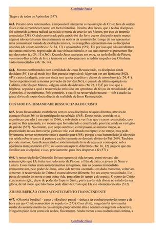 Confrade Paulo

Tiago e de todos os Apóstolos (557).

643. Perante estes testemunhos, é impossível interpretar a ressurreição de Cristo fora da ordem
física e não a reconhecer como um facto histórico. Resulta, dos factos, que a fé dos discípulos
foi submetida à prova radical da paixão e morte de cruz do seu Mestre, por este de antemão
anunciada (558). O abalo provocado pela paixão foi tão forte que os discípulos (pelo menos
alguns) não acreditaram imediatamente na notícia da ressurreição. Longe de nos apresentar
uma comunidade tomada de exaltação mística, os evangelhos apresentam-nos os discípulos
abatidos (de «rosto sombrio»: Lc 24, 17) e apavorados (559). Foi por isso que não acreditaram
nas santas mulheres, regressadas da sua visita ao túmulo, e «as suas narrativas pareceram-lhe
um desvario» (Lc 24, 11) (560). Quando Jesus apareceu aos onze, na tarde do dia de Páscoa,
«censurou-lhes a falta de fé e a teimosia em não quererem acreditar naqueles que O tinham
visto ressuscitado» (Mc 16, 14).

644. Mesmo confrontados com a realidade de Jesus Ressuscitado, os discípulos ainda
duvidam (561) de tal modo isso lhes parecia impossível: julgavam ver um fantasma (562).
«Por causa da alegria, estavam ainda sem querer acreditar e cheios de assombro» (Lc 24, 41).
Tomé experimentará a mesma provação da dúvida (563), e quando da última aparição na
Galileia, referida por Mateus, «alguns ainda duvidavam» (Mt 28, 17).É por isso que a
hipótese, segundo a qual a ressurreição teria sido um «produto» da fé (ou da credulidade) dos
Apóstolos, é inconsistente. Pelo contrário, a sua fé na ressurreição nasceu — sob a acção da
graça divina da experiência directa da realidade de Jesus Ressuscitado.

O ESTADO DA HUMANIDADE RESSUSCITADA DE CRISTO

645. Jesus Ressuscitado estabeleceu com os seus discípulos relações directas, através do
contacto físico (564) e da participação na refeição (565). Desse modo, convida-os a
reconhecer que não é um espírito (566), e sobretudo a verificar que o corpo ressuscitado, com
o qual se lhes apresenta, é o mesmo que foi torturado e crucificado, pois traz ainda os vestígios
da paixão (567). No entanto, este corpo autêntico e real possui, ao mesmo tempo, as
propriedades novas dum corpo glorioso: não está situado no espaço e no tempo, mas pode,
livremente, tornar-se presente onde e quando quer (568), porque a sua humanidade já não pode
ser retida sobre a terra e já pertence exclusivamente ao domínio divino do Pai (569). Também
por este motivo, Jesus Ressuscitado é soberanamente livre de aparecer como quer: sob a
aparência dum jardineiro (570) ou «com um aspecto diferente» (Mc 16, 12) daquele que era
familiar aos discípulos; e isso, precisamente, para lhes despertar a fé (571).

646. A ressurreição de Cristo não foi um regresso à vida terrena, como no caso das
ressurreições que Ele tinha realizado antes da Páscoa: a filha de Jairo, o jovem de Naim e
Lázaro. Esses factos eram acontecimentos milagrosos, mas as pessoas miraculadas
reencontravam, pelo poder de Jesus, uma vida terrena «normal»: em dado momento, voltariam
a morrer. A ressurreição de Cristo é essencialmente diferente. No seu corpo ressuscitado, Ele
passa do estado de morte a uma outra vida, para além do tempo e do espaço. O corpo de Cristo
é, na ressurreição, cheio do poder do Espírito Santo; participa da vida divina no estado da sua
glória, de tal modo que São Paulo pode dizer de Cristo que Ele é o «homem celeste» (572).

A RESSURREIÇÃO COMO ACONTECIMENTO TRANSCENDENTE

647. «Oh noite bendita! – canta o «Exultet» pascal – única a ter conhecimento do tempo e da
hora em que Cristo ressuscitou do sepulcro» (573). Com efeito, ninguém foi testemunha
ocular do acontecimento da ressurreição propriamente dita e nenhum evangelista o descreve.
Ninguém pôde dizer como ela se deu, fisicamente. Ainda menos a sua essência mais íntima, a


                                               Confrade Paulo
 