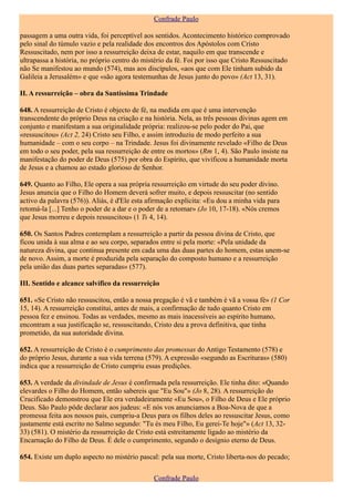 Confrade Paulo

passagem a uma outra vida, foi perceptível aos sentidos. Acontecimento histórico comprovado
pelo sinal do túmulo vazio e pela realidade dos encontros dos Apóstolos com Cristo
Ressuscitado, nem por isso a ressurreição deixa de estar, naquilo em que transcende e
ultrapassa a história, no próprio centro do mistério da fé. Foi por isso que Cristo Ressuscitado
não Se manifestou ao mundo (574), mas aos discípulos, «aos que com Ele tinham subido da
Galileia a Jerusalém» e que «são agora testemunhas de Jesus junto do povo» (Act 13, 31).

II. A ressurreição – obra da Santíssima Trindade

648. A ressurreição de Cristo é objecto de fé, na medida em que é uma intervenção
transcendente do próprio Deus na criação e na história. Nela, as três pessoas divinas agem em
conjunto e manifestam a sua originalidade própria: realizou-se pelo poder do Pai, que
«ressuscitou» (Act 2, 24) Cristo seu Filho, e assim introduziu de modo perfeito a sua
humanidade – com o seu corpo – na Trindade. Jesus foi divinamente revelado «Filho de Deus
em todo o seu poder, pela sua ressurreição de entre os mortos» (Rm 1, 4). São Paulo insiste na
manifestação do poder de Deus (575) por obra do Espírito, que vivificou a humanidade morta
de Jesus e a chamou ao estado glorioso de Senhor.

649. Quanto ao Filho, Ele opera a sua própria ressurreição em virtude do seu poder divino.
Jesus anuncia que o Filho do Homem deverá sofrer muito, e depois ressuscitar (no sentido
activo da palavra (576)). Aliás, é d'Ele esta afirmação explícita: «Eu dou a minha vida para
retomá-la [...] Tenho o poder de a dar e o poder de a retomar» (Jo 10, 17-18). «Nós cremos
que Jesus morreu e depois ressuscitou» (1 Ts 4, 14).

650. Os Santos Padres contemplam a ressurreição a partir da pessoa divina de Cristo, que
ficou unida à sua alma e ao seu corpo, separados entre si pela morte: «Pela unidade da
natureza divina, que continua presente em cada uma das duas partes do homem, estas unem-se
de novo. Assim, a morte é produzida pela separação do composto humano e a ressurreição
pela união das duas partes separadas» (577).

III. Sentido e alcance salvífico da ressurreição

651. «Se Cristo não ressuscitou, então a nossa pregação é vã e também é vã a vossa fé» (1 Cor
15, 14). A ressurreição constitui, antes de mais, a confirmação de tudo quanto Cristo em
pessoa fez e ensinou. Todas as verdades, mesmo as mais inacessíveis ao espírito humano,
encontram a sua justificação se, ressuscitando, Cristo deu a prova definitiva, que tinha
prometido, da sua autoridade divina.

652. A ressurreição de Cristo é o cumprimento das promessas do Antigo Testamento (578) e
do próprio Jesus, durante a sua vida terrena (579). A expressão «segundo as Escrituras» (580)
indica que a ressurreição de Cristo cumpriu essas predições.

653. A verdade da divindade de Jesus é confirmada pela ressurreição. Ele tinha dito: «Quando
elevardes o Filho do Homem, então sabereis que "Eu Sou"» (Jo 8, 28). A ressurreição do
Crucificado demonstrou que Ele era verdadeiramente «Eu Sou», o Filho de Deus e Ele próprio
Deus. São Paulo pôde declarar aos judeus: «E nós vos anunciamos a Boa-Nova de que a
promessa feita aos nossos pais, cumpriu-a Deus para os filhos deles ao ressuscitar Jesus, como
justamente está escrito no Salmo segundo: "Tu és meu Filho, Eu gerei-Te hoje"» (Act 13, 32-
33) (581). O mistério da ressurreição de Cristo está estreitamente ligado ao mistério da
Encarnação do Filho de Deus. É dele o cumprimento, segundo o desígnio eterno de Deus.

654. Existe um duplo aspecto no mistério pascal: pela sua morte, Cristo liberta-nos do pecado;

                                               Confrade Paulo
 