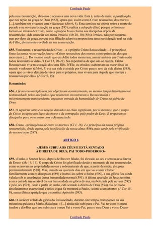 Confrade Paulo

pela sua ressurreição, abre-nos o acesso a uma nova vida. Esta é, antes de mais, a justificação,
que nos repõe na graça de Deus (582), «para que, assim como Cristo ressuscitou dos mortos
[...], também nós vivamos uma vida nova» (Rm 6, 4). Esta consiste na vitória sobre a morte do
pecado e na nova participação na graça (583); realiza a adopção filial, porque os homens
tornam-se irmãos de Cristo, como o próprio Jesus chama aos discípulos depois da
ressurreição: «Ide anunciar aos meus irmãos» (Mt 28, 10) (584). Irmãos, não por natureza,
mas por dom da graça, porque esta filiação adoptiva proporciona uma participação real na vida
do Filho, plenamente revelada na sua ressurreição.

655. Finalmente, a ressurreição de Cristo – e o próprio Cristo Ressuscitado – é princípio e
fonte da nossa ressurreição futura: «Cristo ressuscitou dos mortos como primícias dos que
morreram [...]. Do mesmo modo que em Adão todos morreram, assim também em Cristo serão
todos restituídos à vida» (1 Cor 15, 20-22). Na expectativa de que isto se realize, Cristo
Ressuscitado vive no coração dos seus fiéis. N'Ele, os cristãos «saboreiam as maravilhas do
mundo vindouro» (Heb 6, 5) e a sua vida é atraída por Cristo para o seio da vida divina (585),
«para que os vivos deixem de viver para si próprios, mas vivam para Aquele que morreu e
ressuscitou por eles» (2 Cor 5, 15).

Resumindo:

656. A fé na ressurreição tem por objecto um acontecimento, ao mesmo tempo historicamente
testemunhado pelos discípulos (que realmente encontraram o Ressuscitado) e
misteriosamente transcendente, enquanto entrada da humanidade de Cristo na glória de
Deus.

657. O sepulcro vazio e os lençóis deixados no chão significam, por si mesmos, que o corpo
de Cristo escapou aos laços da morte e da corrupção, pelo poder de Deus. E preparam os
discípulos para o encontro com o Ressuscitado.

658. Cristo, «primogénito de entre os mortos» (Cl 1, 18), é o princípio da nossa própria
ressurreição, desde agora pela justificação da nossa alma (586), mais tarde pela vivificação
do nosso corpo (587).

                                          ARTIGO 6

                    «JESUS SUBIU AOS CÉUS E ESTÁ SENTADO
                    À DIREITA DE DEUS, PAI TODO-PODEROSO»

659. «Então, o Senhor Jesus, depois de lhes ter falado, foi elevado ao céu e sentou-se à direita
de Deus» (Mc 16, 19). O corpo de Cristo foi glorificado desde o momento da sua ressurreição,
como o provam as propriedades novas e sobrenaturais de que, a partir de então, ele goza
permanentemente (588). Mas, durante os quarenta dias em que vai comer e beber
familiarmente com os discípulos (589) e instruí-los sobre o Reino (590), a sua glória fica ainda
velada sob as aparências duma humanidade normal (591). A última aparição de Jesus termina
com a entrada irreversível da sua humanidade na glória divina, simbolizada pela nuvem (592)
e pelo céu (593). onde a partir de então, está sentado à direita de Deus (594). Só de modo
absolutamente excepcional e único é que Se mostrará a Paulo, «como a um aborto» (1 Cor 15,
8), numa última aparição que o constitui Apóstolo (595).

660. O carácter velado da glória do Ressuscitado, durante este tempo, transparece na sua
misteriosa palavra a Maria Madalena: « [...] ainda não subi para o Pai. Vai ter com os meus
irmãos e diz-lhes que vou subir para o meu Pai e vosso Pai, para o meu Deus e vosso Deus»

                                               Confrade Paulo
 