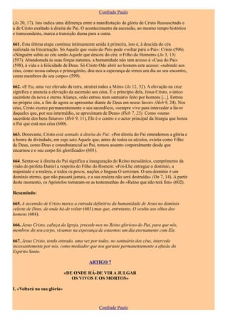 Confrade Paulo

(Jo 20, 17). Isto indica uma diferença entre a manifestação da glória de Cristo Ressuscitado e
a de Cristo exaltado à direita do Pai. O acontecimento da ascensão, ao mesmo tempo histórico
e transcendente, marca a transição duma para a outra.

661. Esta última etapa continua intimamente unida à primeira, isto é, à descida do céu
realizada na Encarnação. Só Aquele que «saiu do Pai» pode «voltar para o Pai»: Cristo (596).
«Ninguém subiu ao céu senão Aquele que desceu do céu: o Filho do Homem» (Jo 3, 13)
(597). Abandonada às suas forças naturais, a humanidade não tem acesso à «Casa do Pai»
(598), à vida e à felicidade de Deus. Só Cristo Ode abrir ao homem este acesso: «subindo aos
céus, como nossa cabeça e primogénito, deu-nos a esperança de irmos um dia ao seu encontro,
como membros do seu corpo» (599).

662. «E Eu, uma vez elevado da terra, atrairei todos a Mim» (Jo 12, 32). A elevação na cruz
significa e anuncia a elevação da ascensão aos céus. É o princípio dela, Jesus Cristo, o único
sacerdote da nova e eterna Aliança, «não entrou num santuário feito por homens [...]. Entrou
no próprio céu, a fim de agora se apresentar diante de Deus em nosso favor» (Heb 9, 24). Nos
céus, Cristo exerce permanentemente o seu sacerdócio, «sempre vivo para interceder a favor
daqueles que, por seu intermédio, se aproximam de Deus» (Heb 7, 25). Como «sumo
sacerdote dos bens futuros» (Heb 9, 11), Ele é o centro e o actor principal da liturgia que honra
o Pai que está nos céus (600).

663. Doravante, Cristo está sentado à direita do Pai: «Por direita do Pai entendemos a glória e
a honra da divindade, em cujo seio Aquele que, antes de todos os séculos, existia como Filho
de Deus, como Deus e consubstancial ao Pai, tomou assento corporalmente desde que
encarnou e o seu corpo foi glorificado» (601).

664. Sentar-se à direita do Pai significa a inauguração do Reino messiânico, cumprimento da
visão do profeta Daniel a respeito do Filho do Homem: «Foi-Lhe entregue o domínio, a
majestade e a realeza, e todos os povos, nações e línguas O serviram. O seu domínio é um
domínio eterno, que não passará jamais, e a sua realeza não será destruída» (Dn 7, 14). A partir
deste momento, os Apóstolos tornaram-se as testemunhas do «Reino que não terá fim» (602).

Resumindo:

665. A ascensão de Cristo marca a entrada definitiva da humanidade de Jesus no domínio
celeste de Deus, de onde há-de voltar (603) mas que, entretanto, O oculta aos olhos dos
homens (604).

666. Jesus Cristo, cabeça da Igreja, precede-nos no Reino glorioso do Pai, para que nós,
membros do seu corpo, vivamos na esperança de estarmos um dia eternamente com Ele.

667. Jesus Cristo, tendo entrado, uma vez por todas, no santuário dos céus, intercede
incessantemente por nós, como mediador que nos garante permanentemente a efusão do
Espírito Santo.

                                          ARTIGO 7

                             «DE ONDE HÁ-DE VIR A JULGAR
                                OS VIVOS E OS MORTOS»

I. «Voltará na sua glória»



                                               Confrade Paulo
 