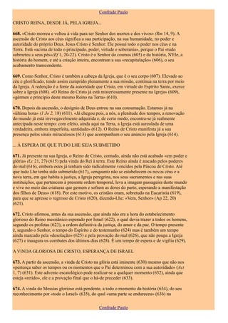 Confrade Paulo

CRISTO REINA, DESDE JÁ, PELA IGREJA...

668. «Cristo morreu e voltou à vida para ser Senhor dos mortos e dos vivos» (Rm 14, 9). A
ascensão de Cristo aos céus significa a sua participação, na sua humanidade, no poder e
autoridade do próprio Deus. Jesus Cristo é Senhor: Ele possui todo o poder nos céus e na
Terra. Está «acima de todo o principado, poder, virtude e soberania», porque o Pai «tudo
submeteu a seus pés»(Ef 1, 20-22). Cristo é o Senhor do cosmos (605) e da história, N'Ele, a
história do homem, e até a criação inteira, encontram a sua «recapitulação» (606), o seu
acabamento transcendente.

669. Como Senhor, Cristo é também a cabeça da Igreja, que é o seu corpo (607). Elevado ao
céu e glorificado, tendo assim cumprido plenamente a sua missão, continua na terra por meio
da Igreja. A redenção é a fonte da autoridade que Cristo, em virtude do Espírito Santo, exerce
sobre a Igreja (608). «O Reino de Cristo já está misteriosamente presente na Igreja» (609),
«gérmen e princípio deste mesmo Reino na Terra» (610).

670. Depois da ascensão, o desígnio de Deus entrou na sua consumação. Estamos já na
«última hora» (1 Jo 2, 18) (611). «Já chegou pois, a nós, a plenitude dos tempos, a renovação
do mundo já está irrevogavelmente adquirida e, de certo modo, encontra-se já realmente
antecipada neste tempo: com efeito, ainda aqui na Terra, a Igreja está aureolada de uma
verdadeira, embora imperfeita, santidade» (612). O Reino de Cristo manifesta já a sua
presença pelos sinais miraculosos (613) que acompanham o seu anúncio pela Igreja (614).

... À ESPERA DE QUE TUDO LHE SEJA SUBMETIDO

671. Já presente na sua Igreja, o Reino de Cristo, contudo, ainda não está acabado «em poder e
glória» (Lc 21, 27) (615) pela vinda do Rei à terra. Este Reino ainda é atacado pelos poderes
do mal (616), embora estes já tenham sido radicalmente vencidos pela Páscoa de Cristo. Até
que tudo Lhe tenha sido submetido (617), «enquanto não se estabelecem os novos céus e a
nova terra, em que habita a justiça, a Igreja peregrina, nos seus sacramentos e nas suas
instituições, que pertencem à presente ordem temporal, leva a imagem passageira deste mundo
e vive no meio das criaturas que gemem e sofrem as dores do parto, esperando a manifestação
dos filhos de Deus» (618). Por este motivo, os cristãos oram, sobretudo na Eucaristia (619),
para que se apresse o regresso de Cristo (620), dizendo-Lhe: «Vem, Senhor» (Ap 22, 20)
(621).

672. Cristo afirmou, antes da sua ascensão, que ainda não era a hora do estabelecimento
glorioso do Reino messiânico esperado por Israel (622), o qual devia trazer a todos os homens,
segundo os profetas (623), a ordem definitiva da justiça, do amor e da paz. O tempo presente
é, segundo o Senhor, o tempo do Espírito e do testemunho (624) mas é também um tempo
ainda marcado pela «desolação» (625) e pela provação do mal (626), que não poupa a Igreja
(627) e inaugura os combates dos últimos dias (628). É um tempo de espera e de vigília (629).

A VINDA GLORIOSA DE CRISTO, ESPERANÇA DE ISRAEL

673. A partir da ascensão, a vinda de Cristo na glória está iminente (630) mesmo que não nos
«pertença saber os tempos ou os momentos que o Pai determinou com a sua autoridade» (Act
1, 7) (631). Este advento escatológico pode realizar-se a qualquer momento (632), ainda que
esteja «retido», ele e a provação final que o há-de preceder (633).

674. A vinda do Messias glorioso está pendente, a todo o momento da história (634), do seu
reconhecimento por «todo o Israel» (635), do qual «uma parte se endureceu» (636) na

                                               Confrade Paulo
 