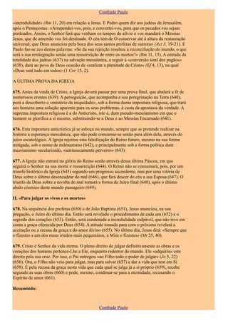 Confrade Paulo

«incredulidade» (Rm 11, 20) em relação a Jesus. E Pedro quem diz aos judeus de Jerusalém,
após o Pentecostes: «Arrependei-vos, pois, e convertei-vos, para que os pecados vos sejam
perdoados. Assim, o Senhor fará que venham os tempos de alívio e vos mandará o Messias
Jesus, que de antemão vos foi destinado. O céu tem de O conservar até à altura da restauração
universal, que Deus anunciou pela boca dos seus santos profetas de outrora» (Act 3, 19-21). E
Paulo faz-se eco destas palavras: «Se da sua rejeição resultou a reconciliação do mundo, o que
será a sua reintegração senão uma ressurreição de entre os mortos?» (Rm 11, 15). A entrada da
totalidade dos judeus (637) na salvação messiânica, a seguir à «conversão total dos pagãos»
(638), dará ao povo de Deus ocasião de «realizar a plenitude de Cristo» (Ef 4, 13), na qual
«Deus será tudo em todos» (1 Cor 15, 2).

A ÚLTIMA PROVA DA IGREJA

675. Antes da vinda de Cristo, a Igreja deverá passar por uma prova final, que abalará a fé de
numerosos crentes (639). A perseguição, que acompanha a sua peregrinação na Terra (640),
porá a descoberto o «mistério da iniquidade», sob a forma duma impostura religiosa, que trará
aos homens uma solução aparente para os seus problemas, à custa da apostasia da verdade. A
suprema impostura religiosa é a do Anticristo, isto é, dum pseudo-messianismo em que o
homem se glorifica a si mesmo, substituindo-se a Deus e ao Messias Encarnado (641).

676. Esta impostura anticrística já se esboça no mundo, sempre que se pretende realizar na
história a esperança messiânica, que não pode consumar-se senão para além dela, através do
juízo escatológico. A Igreja rejeitou esta falsificação do Reino futuro, mesmo na sua forma
mitigada, sob o nome de milenarismo (642), e principalmente sob a forma política dum
messianismo secularizado, «intrinsecamente perverso» (643).

677. A Igreja não entrará na glória do Reino senão através dessa última Páscoa, em que
seguirá o Senhor na sua morte e ressurreição (644). O Reino não se consumará, pois, por um
triunfo histórico da Igreja (645) segundo um progresso ascendente, mas por uma vitória de
Deus sobre o último desencadear do mal (646), que fará descer do céu a sua Esposa (647). O
triunfo de Deus sobre a revolta do mal tomará a forma de Juízo final (648), após o último
abalo cósmico deste mundo passageiro (649).

II. «Para julgar os vivos e os mortos»

678. Na sequência dos profetas (650) e de João Baptista (651), Jesus anunciou, na sua
pregação, o Juízo do último dia. Então será revelado o procedimento de cada um (652) e o
segredo dos corações (653). Então, será condenada a incredulidade culpável, que não teve em
conta a graça oferecida por Deus (654). A atitude tomada para com o próximo revelará a
aceitação ou a recusa da graça e do amor divino (655). No último dia, Jesus dirá: «Sempre que
o fizestes a um dos meus irmãos mais pequeninos, a Mim o fizestes» (Mt 25, 40).

679. Cristo é Senhor da vida eterna. O pleno direito de julgar definitivamente as obras e os
corações dos homens pertence-Lhe a Ele, enquanto redentor do mundo. Ele «adquiriu» este
direito pela sua cruz. Por isso, o Pai entregou «ao Filho todo o poder de julgar» (Jo 5, 22)
(656). Ora, o Filho não veio para julgar, mas para salvar (657) e dar a vida que tem em Si
(658). É pela recusa da graça nesta vida que cada qual se julga já a si próprio (659), recebe
segundo as suas obras (660) e pode, mesmo, condenar-se para a eternidade, recusando o
Espírito de amor (661).

Resumindo:



                                               Confrade Paulo
 