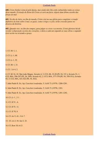 Confrade Paulo

680. Cristo Senhor reina já pela Igreja, mas ainda não Lhe estão submetidas todas as coisas
deste mundo. O triunfo do Reino de Cristo só será um facto, depois dum último assalto das
forças do mal.

681. No dia do Juízo, no fim do mundo, Cristo virá na sua glória para completar o triunfo
definitivo do bem sobre o mal, os quais, como o trigo e o joio, terão crescido juntos no
decurso da história.

682. Quando vier; no fim dos tempos, para julgar os vivos e os mortos, Cristo glorioso há-de
revelar a disposição secreta dos corações, e dará a cada um segundo as suas obras e segundo
tiver aceite ou recusado a graça.




1. Cf. Mc 1, 1.

2. Cf. Lc 1, 68.

3. Cf. Lc 1, 55.

4. Cf. Mc 1, 11.

5. Cf. 1 Jo 4, 2.

6. Cf. Mt 16, 18: São Leão Magno. Sermão 4, 3: CCL 88, 19-20 (PL 54, 151 ); Sermão 51, 1:
CCL 88A. 296-297 (PL 54, 309): Sermão 62, 2: CCL 88A, 377-378 (PL 54, 350-351); Sermão
83, 3: CCL 88A, 521-522 (PL 54, 432).

7. João Paulo II. Ex. Ap. Catechesi tradendae, 5: AAS 71 (1979). 1280-1281.

8. João Paulo II. Ex. Ap. Catechesi tradendae, 5: AAS 71 (1979). 1281.

9. João Paulo II. Ex. Ap. Catechesi tradendae, 6: AAS 71 (1979). 1281-1282.

10. Cf. Lc 1 , 3 1 .

11. Cf. Sl 51 , 6.

12. Cf. Sl 51. 11.

13. Cf. Sl 79, 9.

14. Cf. Act 5, 41: 3 Jo 7.

15. Cf. Jo 3, 18: Act 2. 21.

16. Cf. Rom 10, 6-13.



                                              Confrade Paulo
 