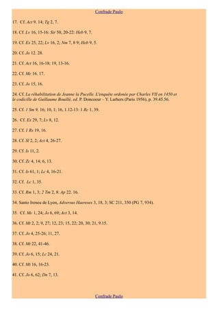 Confrade Paulo

17. Cf. Act 9. 14; Tg 2, 7.

18. Cf. Lv 16, 15-16: Sir 50, 20-22: Heb 9, 7.

19. Cf. Ex 25, 22; Lv 16, 2; Nm 7, 8 9; Heb 9, 5.

20. Cf. Jo 12. 28.

21. Cf. Act 16, 16-18; 19, 13-16.

22. Cf. Mc 16. 17.

23. Cf. Jo 15, 16.

24. Cf. La réhabilitation de Jeanne la Pucelle. L'enquête ordonée par Charles VII en 1450 et
le codicille de Guillaume Bouillé, ed. P. Doncoeur – Y. Larhers (Paris 1956), p. 39.45.56.

25. Cf. 1 Sm 9, 16; 10, 1; 16, 1.12-13: 1 Rc 1, 39.

26. Cf. Ex 29, 7; Lv 8, 12.

27. Cf. 1 Rs 19, 16.

28. Cf. Sl 2, 2; Act 4, 26-27.

29. Cf. Is 11, 2.

30. Cf. Zc 4, 14; 6, 13.

31. Cf. Is 61, 1; Lc 4, 16-21.

32. Cf. Lc 1, 35.

33. Cf. Rm 1, 3; 2 Tm 2, 8: Ap 22. 16.

34. Santo Ireneu de Lyon, Adversus Haereses 3, 18, 3; SC 211, 350 (PG 7, 934).

35. Cf. Mc 1, 24; Jo 6, 69; Act 3, 14.

36. Cf. Mt 2, 2; 9, 27; 12, 23; 15, 22; 20, 30; 21, 9.15.

37. Cf. Jo 4, 25-26; 11, 27.

38. Cf. Mt 22, 41-46.

39. Cf. Jo 6, 15; Lc 24, 21.

40. Cf. Mt 16, 16-23.

41. Cf. Jo 6, 62; Dn 7, 13.



                                                 Confrade Paulo
 