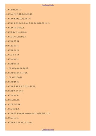 Confrade Paulo

42. Cf. Is 53, 10-12.

43. Cf. Jo 19, 19-22; Lc 23, 39-43.

44. Cf. Dt (LXX) 32, 8; Job 1. 6.

45. Cf. Ex 4, 22; Os 11, 1; Jer 3, 19: Sir 36,14; Sb 18, 13.

46. Cf. Dt 14, 1; Os 2, 1.

47. Cf. 2 Sm 7, 14; Sl 82, 6.

48. Cf. 1 Cr 17, 13; Sl 2. 7.

49. Cf. Mt 27, 54.

50. Cf. Lc 23, 47.

51. Cf. Mt 16, 16.

52. Cf. 1 Ts 1, 10.

53. Cf. Jo 20, 31.

54. Cf. Mt 16, 18.

55. Cf. Mt 26, 64; Mc 14, 62.

56. Cf. Mt 11, 27; 21, 37-38.

57. Cf. Mt 21, 34-36.

58. Cf. Mt 24, 36.

59. Cf. Mt 5, 48; 6, 8; 7. 21; Lc 11, 13.

60. Cf. Mt 3, 17; 17, 5.

61. Cf. Jo 10, 36.

62. Cf. Act 13, 33.

63. 63 Cf. Ex 3, 14.

64. Cf. 1 Cor 2, 8.

65. Cf. Mt 22, 41-46; cf. também Act 2. 34-36; Heb 1, 13.

66. Cf. Jo 13, 13.

67. Cf. Mt 8, 2: 14, 30; 15, 22: etc.


                                                 Confrade Paulo
 