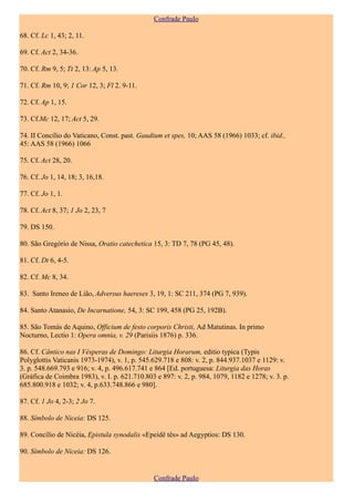 Confrade Paulo

68. Cf. Lc 1, 43; 2, 11.

69. Cf. Act 2, 34-36.

70. Cf. Rm 9, 5; Tt 2, 13: Ap 5, 13.

71. Cf. Rm 10, 9; 1 Cor 12, 3; Fl 2. 9-11.

72. Cf. Ap 1, 15.

73. Cf.Mc 12, 17; Act 5, 29.

74. II Concílio do Vaticano, Const. past. Gaudium et spes, 10; AAS 58 (1966) 1033; cf. ibid.,
45: AAS 58 (1966) 1066

75. Cf. Act 28, 20.

76. Cf. Jo 1, 14, 18; 3, 16,18.

77. Cf. Jo 1, 1.

78. Cf. Act 8, 37; 1 Jo 2, 23, 7

79. DS 150.

80. São Gregório de Nissa, Oratio catechetica 15, 3: TD 7, 78 (PG 45, 48).

81. Cf. Dt 6, 4-5.

82. Cf. Mc 8, 34.

83. Santo Ireneo de Lião, Adversus haereses 3, 19, 1: SC 211, 374 (PG 7, 939).

84. Santo Atanasio, De Incarnatione, 54, 3: SC 199, 458 (PG 25, 192B).

85. São Tomás de Aquino, Officium de festo corporis Christi, Ad Matutinas. In primo
Nocturno, Lectio 1: Opera omnia, v. 29 (Parisiis 1876) p. 336.

86. Cf. Cântico nas I Vésperas de Domingo: Liturgia Horarum, editio typica (Typis
Polyglottis Vaticanis 1973-1974), v. 1, p. 545.629.718 e 808: v. 2, p. 844.937.1037 e 1129: v.
3. p. 548.669.793 e 916; v. 4, p. 496.617.741 e 864 [Ed. portuguesa: Liturgia das Horas
(Gráfica de Coimbra 1983), v. I. p. 621.710.803 e 897: v. 2, p. 984, 1079, 1182 e 1278; v. 3. p.
685.800.918 e 1032; v. 4, p.633.748.866 e 980].

87. Cf. 1 Jo 4, 2-3; 2 Jo 7.

88. Símbolo de Niceia: DS 125.

89. Concílio de Nicéia, Epistula synodalis «Epeidê tês» ad Aegyptios: DS 130.

90. Símbolo de Niceia: DS 126.


                                               Confrade Paulo
 