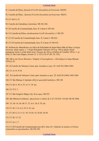 Confrade Paulo

91. Concílio de Éfeso, Epistula II Cyrilli Alexandrini ad Nestorium: DS250.

92. Concílio de Éfeso, Epistola II Cyrilli Alexandrini ad Nestorium: DS251.

93. Cf. Heb 4, 15.

94. Concílio de Calcedónia, Symbolum: DS 301-302.

95. II Concílio de Constantinopla, Sess. 8ª, Canon 4: DS 424.

96. Cf. Concílio de Éfeso, Anathematismi Cyrilli Alexandrini, 4: DS 255.

97. Cf. II Concílio de Constantinopla, Sess. 8ª, Canon 3: DS 423.

98. Cf. II Concílio de Constantinopla, Sess. 8ª, Canon 10: DS 432.

99. Antífona do «Benedictus» no ofício da Solenidade de Santa Maria Mãe de Deus: Liturgia
Horarum, editio typica, v. 1 (Typis Polyglottis Vaticanis 1973) p. 394 [a edição oficial
portuguesa omite a versão deste texto: Liturgia das Horas (Gráfica de Coimbra 1983),v. 1, p.
438]: cf. São Leão Magno, Sermão 21. 2: CCL138, 87 (PL 54, 192).

100. Ofício das Horas Bizantino, Tropário «O monoghenis»: «Horológion tò méga (Romae
1876) p. 82.

101. II Concílio do Vaticano, Const. past. Gaudium et spes, 22: AAS 58 (1966) 1042.

102. Cf. Jo 14. 9-10.

103. II Concílio do Vaticano, Const. past. Gaudium et spes, 22: AAS 58 (1966) 1042-1043.

104. Cf. São Dâmaso I, Epistula «Hóti tê apostolikê kathédra»: DS 149.

105. Cf. Mc 6. 38: 8. 27; Jo 11. 34: etc.

106. Cf. Fl 2, 7.

107. Cf. São Gregório Magno, Ep. Sicut aqua: DS 475.

108. São Máximo Confessor, Quaestiones et dubia, Q. I, 67: CCG10, 155 (66: PG 90. 840).

109. Cf. Mc 14, 36: Mt 11. 27; Jo I. 18; 8. 55; etc.

110. Cf. Mc 2. 8; Jo 2, 25; 6. 61; etc.

111. Cf. Mc 8, 31; 9. 31: 10. 33-34; 14, 18-20. 26-30.

112. Cf. Mc 13. 32.

113. Cf. Act 1, 7.

114. Cf. III Concílio de Constantinopla (ano 681). Sess.18.ª, Definido de duabus in Christo
voluntatibus et operatianibus: DS 556-559.

                                                Confrade Paulo
 