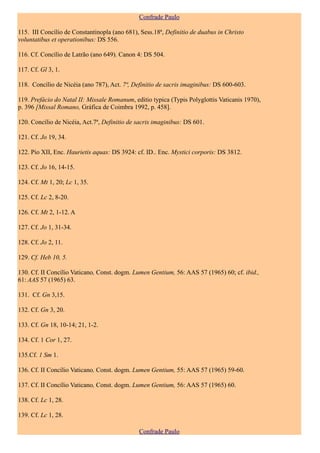 Confrade Paulo

115. III Concílio de Constantinopla (ano 681), Sess.18ª, Definitio de duabus in Christo
voluntatibus et operationibus: DS 556.

116. Cf. Concílio de Latrão (ano 649). Canon 4: DS 504.

117. Cf. Gl 3, 1.

118. Concílio de Nicéia (ano 787), Act. 7ª, Definitio de sacris imaginibus: DS 600-603.

119. Prefácio do Natal II: Missale Romanum, editio typica (Typis Polyglottis Vaticanis 1970),
p. 396 [Missal Romano, Gráfica de Coimbra 1992, p. 458].

120. Concílio de Nicéia, Act.7ª, Definitio de sacris imaginibus: DS 601.

121. Cf. Jo 19, 34.

122. Pio XII, Enc. Haurietis aquas: DS 3924: cf. ID.. Enc. Mystici corporis: DS 3812.

123. Cf. Jo 16, 14-15.

124. Cf. Mt 1, 20; Lc 1, 35.

125. Cf. Lc 2, 8-20.

126. Cf. Mt 2, 1-12. A

127. Cf. Jo 1, 31-34.

128. Cf. Jo 2, 11.

129. Cf. Heb 10, 5.

130. Cf. II Concílio Vaticano, Const. dogm. Lumen Gentium, 56: AAS 57 (1965) 60; cf. ibid.,
61: AAS 57 (1965) 63.

131. Cf. Gn 3,15.

132. Cf. Gn 3, 20.

133. Cf. Gn 18, 10-14; 21, 1-2.

134. Cf. 1 Cor 1, 27.

135.Cf. 1 Sm 1.

136. Cf. II Concílio Vaticano, Const. dogm. Lumen Gentium, 55: AAS 57 (1965) 59-60.

137. Cf. II Concílio Vaticano, Const. dogm. Lumen Gentium, 56: AAS 57 (1965) 60.

138. Cf. Lc 1, 28.

139. Cf. Lc 1, 28.

                                              Confrade Paulo
 
