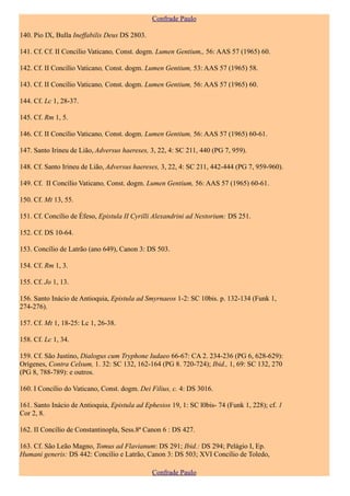 Confrade Paulo

140. Pio IX, Bulla Ineffabilis Deus DS 2803.

141. Cf. Cf. II Concílio Vaticano, Const. dogm. Lumen Gentium,, 56: AAS 57 (1965) 60.

142. Cf. II Concílio Vaticano, Const. dogm. Lumen Gentium, 53: AAS 57 (1965) 58.

143. Cf. II Concílio Vaticano, Const. dogm. Lumen Gentium, 56: AAS 57 (1965) 60.

144. Cf. Lc 1, 28-37.

145. Cf. Rm 1, 5.

146. Cf. II Concílio Vaticano, Const. dogm. Lumen Gentium, 56: AAS 57 (1965) 60-61.

147. Santo Irineu de Lião, Adversus haereses, 3, 22, 4: SC 211, 440 (PG 7, 959).

148. Cf. Santo Irineu de Lião, Adversus haereses, 3, 22, 4: SC 211, 442-444 (PG 7, 959-960).

149. Cf. II Concílio Vaticano, Const. dogm. Lumen Gentium, 56: AAS 57 (1965) 60-61.

150. Cf. Mt 13, 55.

151. Cf. Concílio de Éfeso, Epistula II Cyrilli Alexandrini ad Nestorium: DS 251.

152. Cf. DS 10-64.

153. Concílio de Latrão (ano 649), Canon 3: DS 503.

154. Cf. Rm 1, 3.

155. Cf. Jo 1, 13.

156. Santo Inácio de Antioquia, Epistula ad Smyrnaeos 1-2: SC 10bis. p. 132-134 (Funk 1,
274-276).

157. Cf. Mt 1, 18-25: Lc 1, 26-38.

158. Cf. Lc 1, 34.

159. Cf. São Justino, Dialogus cum Tryphone Iudaeo 66-67: CA 2. 234-236 (PG 6, 628-629):
Orígenes, Contra Celsum, 1. 32: SC 132, 162-164 (PG 8. 720-724); Ibid., 1, 69: SC 132, 270
(PG 8, 788-789): e outros.

160. I Concílio do Vaticano, Const. dogm. Dei Filius, c. 4: DS 3016.

161. Santo Inácio de Antioquia, Epistula ad Ephesios 19, 1: SC l0bis- 74 (Funk 1, 228); cf. 1
Cor 2, 8.

162. II Concílio de Constantinopla, Sess.8ª Canon 6 : DS 427.

163. Cf. São Leão Magno, Tomus ad Flavianum: DS 291; Ibid.: DS 294; Pelágio I, Ep.
Humani generis: DS 442: Concílio e Latrão, Canon 3: DS 503; XVI Concílio de Toledo,

                                               Confrade Paulo
 