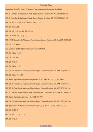 Confrade Paulo

Symbolum: DS 571; Paulo IV, Const. Cum quorumdam hominum: DS 1880.

164. II Concílio do Vaticano, Const. dogm. Lumen Gentium, 57: AAS 57 (1965) 61.

165 II Concílio do Vaticano, Const. dogm. Lumen Gentium, 52: AAS 57 (1965) 58.

166. Cf. Mc 3, 31-35; 6, 3: 1 Cor 9, 5: Gl 1, 19.

167. Cf. Mt 27, 56.

168. Cf. Gn 13, 8; 14, 16; 29. 15; etc.

169. Cf. Jo 19, 26-27; Ap 12, 17.

170. Cf. II Concílio do Vaticano, Const. dogm. Lumen Gentium, 63: AAS 57 (1965) 64.

171. Cf. Lc 2, 48-49.

172. Concílio de Friúl (ano 796). Symbolum: DS 619.

173. Cf. 1 Cor 15, 45.

174. Cf. Cl 1, 18.

175. Cf. Jo 3, 9.

176. Cf. 2 Cor 11, 2.

177. Cf. II Concílio do Vaticano, Const. dogm. Lumen Gentium, 63: AAS 57 (1965) 64.

178. Cf. 1 Cor 7, 34-35.

179. Santo Agostinho, De sancta virginitate, 3, 3: CSEL 41. 237 (PL 40, 398).

180. Cf. II Concílio do Vaticano, Const. dogm. Lumen Gentium, 63: AAS 57 (1965) 64.

181. Cf. II Concílio do Vaticano, Const. dogm. Lumen Gentium, 64: AAS 57 (1965) 64.

182. II Concílio do Vaticano, Const. Sacrosanctum Concilium, 103: AAS 56 (1964) 125.

183. Santo Agostinho, Sermão 186, 1: PL 38, 999.

184. Cf. II Concílio do Vaticano, Const. dogm. Lumen Gentium, 56: AAS 57 (1965) 60.

185. São Tomás de Aquino, Summa theologiae, 3. q. 30, a. I. c: Ed. Leon. 11, 315.

186. Cf. Jo 20, 3.

187. Cf. Mc 1, 1; Jo 21, 24

188. Cf. Lc 2, 7.


                                                Confrade Paulo
 