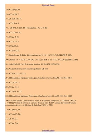 Confrade Paulo

189. Cf. Mt 27, 48.

190. Cf Jo 20, 7.

191.Cf. Heb 10, 5-7.

192. Cf. 1 Jo 4, 9.

193. Cf. Ef 1, 7: Cl I. 13-14 (Vulgata); 1 Pe 1, 18-19.

194. Cf. 2 Cor 8, 9.

195. Cf. Lc 2, 51.

196. Cf. Jo 15, 3.

197. Cf. Is 53, 4.

198. Cf. Rm 4, 25.

199. Santo Ireneo de Lião, Adversus haereses 3, 18, 1: SC 211, 342-344 (PG 7, 932).

200. Ibidem, 18. 7: SC 211, 366 (PG 7, 937); cf. Ibid. 2, 22. 4: SC 294, 220-222 (PG 7, 784).

201. João Paulo II, Enc. Redemptor hominis, 11: AAS 71 (1979) 278.

202. Cf. Símbolo Niceno-Contantinopolitano: DS 150.

203. Cf. Rm 15, 5; Fl 2, 5.

204. II Concílio do Vaticano, Const. past. Gaudium et spes, 38: AAS 58 (1966) 1055.

205. Cf. Jo 13, 15.

206. Cf. Lc 11, 1.

207. Cf. Mt 5, 11-12.

208. II Concílio do Vaticano, Const. past. Gaudium et spes, 22: AAS 58 (1966) 1042.

209. São João Eudes: Le royaume de Jésus, 3, 4: Oeuvres complètes, v. 1 (Vannes 1905) p.
310-311 [2ª leitura do Ofício de Leituras de sexta-feira da 33ª semana do Tempo Comum:
Liturgia das Horas, v. 4 (Gráfica de Coimbra 1983), p. 539].

210. Cf. Heb 9, 15.

211. Cf. Act 13, 24.

212 Cf. Mt 3, 3.

213. Cf. Lc 7 26


                                                Confrade Paulo
 