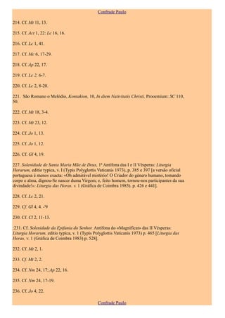 Confrade Paulo

214. Cf. Mt 11, 13.

215. Cf. Act 1, 22: Lc 16, 16.

216. Cf. Lc 1, 41.

217. Cf. Mc 6, 17-29.

218. Cf. Ap 22, 17.

219. Cf. Lc 2, 6-7.

220. Cf. Lc 2, 8-20.

221. São Romano o Melódio, Kontakion, 10, In diem Nativitatis Christi, Prooemium: SC 110,
50.

222. Cf. Mt 18, 3-4.

223. Cf. Mt 23, 12.

224. Cf. Jo 1, 13.

225. Cf. Jo 1, 12.

226. Cf. Gl 4, 19.

227. Solenidade de Santa Maria Mãe de Deus, 1ª Antífona das I e II Vésperas: Liturgia
Horarum, editio typica, v. I (Typis Polyglottis Vaticanis 1973), p. 385 e 397 [a versão oficial
portuguesa é menos exacta: «Oh admirável mistério! O Criador do género humano, tomando
corpo e alma, dignou-Se nascer duma Virgem; e, feito homem, tornou-nos participantes da sua
divindade!»: Liturgia das Horas. v. 1 (Gráfica de Coimbra 1983). p. 426 e 441].

228. Cf. Lc 2, 21.

229. Cf. Gl 4, 4. -'9

230. Cf. Cl 2, 11-13.

:231. Cf. Solenidade da Epifania do Senhor. Antífona do «Magnificat» das II Vésperas:
Liturgia Horarum, editio typica, v. 1 (Typis Polyglottis Vaticanis 1973) p. 465 [Liturgia das
Horas, v. 1 (Gráfica de Coimbra 1983) p. 528].

232. Cf. Mt 2, 1.

233. Cf. Mt 2, 2.

234. Cf. Nm 24, 17; Ap 22, 16.

235. Cf. Nm 24, 17-19.

236. Cf. Jo 4, 22.

                                               Confrade Paulo
 
