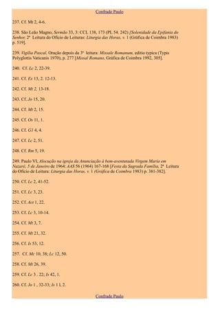 Confrade Paulo

237. Cf. Mt 2, 4-6.

238. São Leão Magno, Sermão 33, 3: CCL 138, 173 (PL 54. 242) [Solenidade da Epifania do
Senhor, 2ª Leitura do Ofício de Leituras: Liturgia das Horas, v. 1 (Gráfica de Coimbra 1983)
p. 519].

239. Vigília Pascal, Oração depois da 3ª leitura: Missale Romanum, editio typica (Typis
Polyglottis Vaticanis 1970), p. 277 [Missal Romano, Gráfica de Coimbra 1992, 305].

240. Cf. Lc 2, 22-39.

241. Cf. Ex 13, 2. 12-13.

242. Cf. Mt 2, 13-18.

243. Cf. Jo 15, 20.

244. Cf. Mt 2, 15.

245. Cf. Os 11, 1.

246. Cf. G1 4, 4.

247. Cf. Lc 2, 51.

248. Cf. Rm 5, 19.

249. Paulo VI, Alocução na igreja da Anunciação à bem-aventurada Virgem Maria em
Nazaré, 5 de Janeiro de 1964: AAS 56 (1964) 167-168 [Festa da Sagrada Família, 2ª Leitura
do Ofício de Leitura: Liturgia das Horas, v. 1 (Gráfica de Coimbra 1983) p. 381-382].

250. Cf. Lc 2, 41-52.

251. Cf. Lc 3, 23.

252. Cf. Act 1, 22.

253. Cf. Lc 3, 10-14.

254. Cf. Mt 3, 7.

255. Cf. Mt 21, 32.

256. Cf. Is 53, 12.

257. Cf. Mc 10, 38; Lc 12, 50.

258. Cf. Mt 26, 39.

259. Cf. Lc 3 . 22; Is 42, 1.

260. Cf. Jo 1 , 32-33; Is 1 l, 2.

                                              Confrade Paulo
 