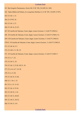 Confrade Paulo

261. São Gregório Nazianzeno, Oratio 40, 9: SC 358, 216 (PG 36. 369).

262. Santo Hilário de Poitiers, In evangelium Matthaei 2, 6: SC 254. 110 (PL 9, 927).

263. Cf. Mc 1, 13.

264. Cf. SI 95, 10.

265. Cf. Mc 3, 27.

266. Cf. Mt 16, 21-23.

267. II Concílio do Vaticano, Const. dogm. Lumen Gentium, 3: AAS 57 (1965) 6.

268. II Concílio do Vaticano, Const. dogm. Lumen Gentium, 2: AAS 57 (1965) 5-6.

269. I II Concílio do Vaticano, Const. dogm. Lumen Gentium, 5: AAS 57 (1965) 8.

270 Cf. II Concílio do Vaticano, Const. dogm. Lumen Gentium, 3: AAS 57 (1965) 6.

271. Cf. Mt 10, 5-7.

272. Cf. Mt 8, 11; 28, 19.

273. II Concílio do Vaticano, Const. dogm. Lumen Gentium, 5: AAS 57 (1965) 7.

274. Cf. Lc 7, 22.

275. Cf. Mt 11, 25.

276. Cf. Mc 2, 23-26: Mt 21, 18.

277. Cf. Jo 4, 6-7: 19, 28.

278. Cf. Lc 9, 58.

279. Cf. Mt 25, 31-46.

280. Cf. 1 Tm 1, 15.

281. Cf. Lc 15, 11-32.

282. Cf. Mc 4, 33-34.

283. Cf. Mt 22, 1-14.

284. Cf. Mt 13, 44-45.

285. Cf. Mt 21, 28-32.

286. Cf. Mt 13, 3-9.


                                              Confrade Paulo
 