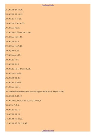 Confrade Paulo

287. Cf. Mt 25, 14-30.

288. Cf. Mt 13, 10-15.

289. Cf. Lc 7. 18-23.

290. Cf. Jo 5, 36; 10, 25.

291. Cf. Jo 10, 38.

292. Cf. Mc 5, 25-34; 10, 52: etc.

293. Cf. Jo 10, 31-38.

294. Cf. Mt 11, 6.

295. Cf. Jo 11, 47-48.

296. Cf. Mc 3, 22.

297. Cf. Jo 6, 5-15.

298. Cf. Lc 19, 8.

299. Cf. Mt 11, 5.

300. Cf. Lc 12, 13-14; Jo 18, 36.

301. Cf. Jo 8, 34-36.

302. Cf. Mt 12, 26.

303. Cf. Lc 8, 26-39.

304. Cf. Jo 12, 31.

305. Venâncio Fortunato, Hino «Vexilla Regis»: MGH 1/4/1, 34 (PL 88, 96).

306. Cf. Mc 3, 13-19.

307. Cf. Mc 3, 16; 9, 2; Lc 24, 34: 1 Cor 15, 5.

308. Cf. 1 Pe 2. 4.

309. Cf. Lc 22, 32.

310. Cf. Mt 18, 18.

311. Cf. Mt 16, 22-23.

312. Cf. Mt 17, 23; Lc 9, 45.


                                                   Confrade Paulo
 