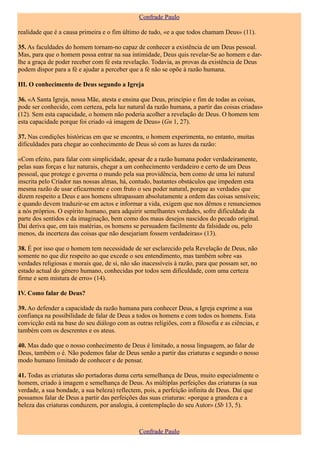 Confrade Paulo

realidade que é a causa primeira e o fim último de tudo, «e a que todos chamam Deus» (11).

35. As faculdades do homem tornam-no capaz de conhecer a existência de um Deus pessoal.
Mas, para que o homem possa entrar na sua intimidade, Deus quis revelar-Se ao homem e dar-
lhe a graça de poder receber com fé esta revelação. Todavia, as provas da existência de Deus
podem dispor para a fé e ajudar a perceber que a fé não se opõe à razão humana.

III. O conhecimento de Deus segundo a Igreja

36. «A Santa Igreja, nossa Mãe, atesta e ensina que Deus, princípio e fim de todas as coisas,
pode ser conhecido, com certeza, pela luz natural da razão humana, a partir das coisas criadas»
(12). Sem esta capacidade, o homem não poderia acolher a revelação de Deus. O homem tem
esta capacidade porque foi criado «à imagem de Deus» (Gn 1, 27).

37. Nas condições históricas em que se encontra, o homem experimenta, no entanto, muitas
dificuldades para chegar ao conhecimento de Deus só com as luzes da razão:

«Com efeito, para falar com simplicidade, apesar de a razão humana poder verdadeiramente,
pelas suas forças e luz naturais, chegar a um conhecimento verdadeiro e certo de um Deus
pessoal, que protege e governa o mundo pela sua providência, bem como de uma lei natural
inscrita pelo Criador nas nossas almas, há, contudo, bastantes obstáculos que impedem esta
mesma razão de usar eficazmente e com fruto o seu poder natural, porque as verdades que
dizem respeito a Deus e aos homens ultrapassam absolutamente a ordem das coisas sensíveis;
e quando devem traduzir-se em actos e informar a vida, exigem que nos dêmos e renunciemos
a nós próprios. O espírito humano, para adquirir semelhantes verdades, sofre dificuldade da
parte dos sentidos e da imaginação, bem como dos maus desejos nascidos do pecado original.
Daí deriva que, em tais matérias, os homens se persuadem facilmente da falsidade ou, pelo
menos, da incerteza das coisas que não desejariam fossem verdadeiras» (13).

38. É por isso que o homem tem necessidade de ser esclarecido pela Revelação de Deus, não
somente no que diz respeito ao que excede o seu entendimento, mas também sobre «as
verdades religiosas e morais que, de si, não são inacessíveis à razão, para que possam ser, no
estado actual do género humano, conhecidas por todos sem dificuldade, com uma certeza
firme e sem mistura de erro» (14).

IV. Como falar de Deus?

39. Ao defender a capacidade da razão humana para conhecer Deus, a Igreja exprime a sua
confiança na possibilidade de falar de Deus a todos os homens e com todos os homens. Esta
convicção está na base do seu diálogo com as outras religiões, com a filosofia e as ciências, e
também com os descrentes e os ateus.

40. Mas dado que o nosso conhecimento de Deus é limitado, a nossa linguagem, ao falar de
Deus, também o é. Não podemos falar de Deus senão a partir das criaturas e segundo o nosso
modo humano limitado de conhecer e de pensar.

41. Todas as criaturas são portadoras duma certa semelhança de Deus, muito especialmente o
homem, criado à imagem e semelhança de Deus. As múltiplas perfeições das criaturas (a sua
verdade, a sua bondade, a sua beleza) reflectem, pois, a perfeição infinita de Deus. Daí que
possamos falar de Deus a partir das perfeições das suas criaturas: «porque a grandeza e a
beleza das criaturas conduzem, por analogia, à contemplação do seu Autor» (Sb 13, 5).



                                               Confrade Paulo
 