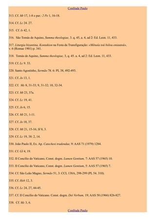 Confrade Paulo

313. Cf. Mt 17, 1-8 e par.: 2 Pe 1, 16-18.

314. Cf. Lc 24. 27.

315. Cf. Is 42, 1.

316. São Tomás de Aquino, Summa theologiae, 3. q. 45, a. 4, ad 2: Ed. Leon. 11, 433.

317. Liturgia bizantina, Kontakion na Festa da Transfiguração: «Mênaîa toû bólou eniautoû»,
v. 6 (Romae 1901) p. 341.

318. Tomás de Aquino, Summa theologiae, 3, q. 45. a. 4, ad 2: Ed. Leon. 11, 433.

319. Cf. Lc 9. 33.

320. Santo Agostinho, Sermão 78. 6: PL 38, 492-493.

321. Cf. Jo 13, 1.

322. Cf. Mc 8, 31-33; 9, 31-32; 10, 32-34.

323. Cf. Mt 23, 37a.

324. Cf. Lc 19, 41.

325. Cf. Jo 6, 15.

326. Cf. Mt 21, 1-11.

327. Cf. Jo 18, 37.

328. Cf. Mt 21, 15-16; Sl 8, 3.

329. Cf. Lc 19, 38: 2, 14.

330. João Paulo II, Ex. Ap. Catechesi tradendae, 9: AAS 71 (1979) 1284.

331. Cf. Gl 4, 19.

332. II Concílio do Vaticano, Const. dogm. Lumen Gentium, 7: AAS 57 (1965) 10.

333. II Concílio do Vaticano, Const. dogm. Lumen Gentium, 5: AAS 57 (1965) 7.

334. Cf. São Leão Magno, Sermão 51, 3: CCL 138A, 298-299 (PL 54. 310).

335. Cf. Heb 12, 3.

336. Cf. Lc 24, 27, 44-45.

337. Cf. II Concílio do Vaticano. Const. dogm. Dei Verbum, 19; AAS 58 (1966) 826-827.

338. Cf. Mc 3, 6.

                                             Confrade Paulo
 