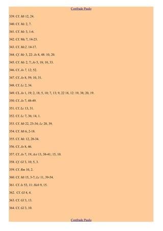 Confrade Paulo

339. Cf. Mt 12, 24.

340. Cf. Mc 2, 7.

341. Cf. Mc 3, 1-6.

342. Cf. Mc 7, 14-23.

343. Cf. Mc2, 14-17.

344. Cf. Mc 3, 22: Jo 8, 48: 10, 20.

345. Cf. Mc 2, 7; Jo 5, 18; 10, 33.

346. Cf. Jo 7, 12; 52.

347. Cf. Jo 8, 59; 10, 31.

348. Cf. Lc 2, 34.

349. CL Jo 1, 19; 2, 18; 5, 10; 7, 13; 9, 22 18, 12: 19, 38; 20, 19.

350. Cf. Jo 7, 48-49.

351. Cf. Lc 13, 31.

352. Cf. Lc 7, 36; 14, 1.

353. Cf. Mt 22, 23-34; Lc 20, 39.

354. Cf. Mt 6, 2-18.

355. Cf. Mc 12, 28-34.

356. Cf. Jo 8, 46.

357. Cf. Jo 7, 19; Act 13, 38-41; 15, 10.

358. Cf. Gl 3, 10; 5, 3.

359. Cf. Rm 10, 2.

360. Cf. Mt 15, 3-7; Lc 11, 39-54.

361. Cf. Is 53, 11: Heb 9, 15.

362. Cf. Gl 4, 4.

363. Cf. Gl 3, 13.

364. Cf. Gl 3, 10.


                                                 Confrade Paulo
 
