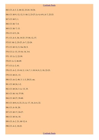Confrade Paulo

365. Cf. Jo 3. 2; Mt 22, 23-24. 34-36.

366. Cf. Mt 9, 12; 12, 5: Mc 2, 23-27; Lc 6, 6-9; Jo 7, 22-23.

367. Cf. Mt 5, 1.

368. Cf. Mc 7, 8.

369. Cf. Mc 7, 13.

370. Cf. Gl 3, 24.

371. Cf. Jo 5, 36; 10 25. 37-38; 12, 37.

372 Cf. Mc 2, 25-27; Jo 7, 22-24.

373. Cf. Mt 12, 5; Nm 28, 9.

374. Cf. Lc 13, 15-16; 14, 3-4.

375. Cf. Lc 2, 22-39.

376 Cf. Lc 2, 46-49.

377. Cf. Lc 2, 41.

378. Cf. Jo 2, 13-14; 5, 1.14; 7, 1.10.14; 8, 2; 10, 22-23.

379. Cf. Mt 21, 13.

380. Cf. Act 2, 46; 3. 1; 5, 20-21; etc.

381. Cf. Mt 24, 1-2.

382. Cf. Mt 24, 3: Lc 13, 35.

383. Cf. Mc 14, 57-58.

384. Cf. Mt 27, 39-40.

385. Cf. Mt 8, 4; 23, 21; Lc 17, 14; Jo 4, 22.

386. Cf. Jo 18, 20.

387. Cf. Mt 17, 24-27.

388. Cf. Mt 16, 18.

389. Cf. Jo 2, 21; Mt 12, 6.

390. Cf. Jo 2, 18-22.


                                                 Confrade Paulo
 
