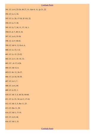 Confrade Paulo

391. Cf. Jo 4, 23-24; Mt 27, 51: Heb 9, 11; Ap 21, 22.

392. Cf. Lc 2, 34.

393. Cf. Lc 20, 17-18; Sl 118, 22.

394. Cf. Lc 5. 30.

395. Cf. Lc 7, 36; 11, 37; 14, 1.

396 Cf. Jo 7, 49; 9, 34.

397. Cf. Jo 8, 33-36.

398. Cf. Jo 9. 40-41.

399. Cf. Mt 9, 13; Os 6, 6.

400. Cf. Lc 15, 1-2.

401. Cf. Lc 15. 23-32.

402. Cf. Jo 5, 18: 10, 33.

403. Cf. Jo 17, 6.26.

404. Cf. Mt 12, 6.

405 Cf. Mc 12, 36-37.

406. Cf. Jo 10, 36-38.

407. Cf. Jo 3, 7.

408. Cf. Jo 6, 44.

409. Cf. Is 53, 1.

410. Cf. Mc 3, 6; Mt 26, 64-66.

411. Cf. Lc 23, 34; Act 3, 17-18.

412. Cf. Mc 3, 5; Rm 11, 25.

413. Cf. Rm 11, 20.

414. Cf. Mt 5, 17-19.

415. Cf. Jo 8, 46.

416. Cf. Mt 5, 33.


                                               Confrade Paulo
 