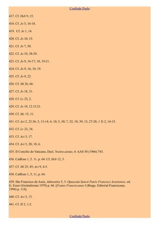 Confrade Paulo

417. Cf. Heb 9, 15.

418. Cf. Jo 5, 16-18.

419. Cf. Jo 1, 14.

420. Cf. Jo 10, 33.

421. Cf. Jo 7, 50.

422. Cf. Jo 19, 38-39.

423. Cf. Jo 9, 16-17; 10, 19-21.

424. Cf. Jo 9, 16; 10, 19.

425. Cf. Jo 9, 22.

426. Cf. Mt 26, 66.

427. Cf. Jo 18, 31.

428. Cf. Lc 23, 2.

429. Cf. Jo 19, 12.15.21.

430. Cf. Mc 15, 11.

431. Cf. Act 2, 23.36; 3, 13-14; 4, 10; 5, 30; 7, 52; 10, 39; 13, 27-28; 1 Ts 2, 14-15.

432. Cf. Lc 23, 34.

433. Cf. Act 3, 17.

434. Cf. Act 5, 28; 18, 6.

435. II Concílio do Vaticano, Decl. Nostra aetate, 4: AAS 58 (1966) 743.

436. CatRom 1, 5, 11. p. 64: Cf. Heb 12, 3.

437. Cf. Mt 25, 45; Act 9, 4-5.

438. CatRom 1, 5, 11, p. 64.

439. São Francisco de Assis, Admonitia 5, 3: Opuscula Sancti Patris Francisci Assisiensis, ed.
G. Esser (Grottaferrata 1978) p. 66. [Fontes Franciscanas I (Braga. Editorial Franciscana.
1994) p. 114].

440. Cf. Act 3, 13.

441. Cf. Sl 2, 1-2.


                                                 Confrade Paulo
 