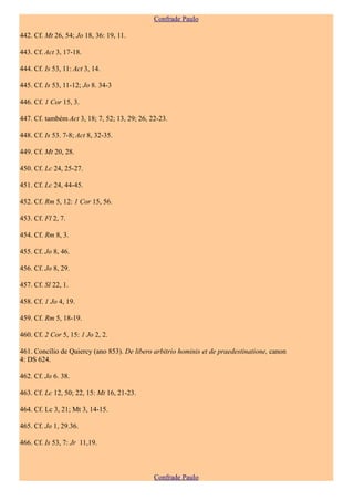 Confrade Paulo

442. Cf. Mt 26, 54; Jo 18, 36: 19, 11.

443. Cf. Act 3, 17-18.

444. Cf. Is 53, 11: Act 3, 14.

445. Cf. Is 53, 11-12; Jo 8. 34-3

446. Cf. 1 Cor 15, 3.

447. Cf. também Act 3, 18; 7, 52; 13, 29; 26, 22-23.

448. Cf. Is 53. 7-8; Act 8, 32-35.

449. Cf. Mt 20, 28.

450. Cf. Lc 24, 25-27.

451. Cf. Lc 24, 44-45.

452. Cf. Rm 5, 12: 1 Cor 15, 56.

453. Cf. Fl 2, 7.

454. Cf. Rm 8, 3.

455. Cf. Jo 8, 46.

456. Cf. Jo 8, 29.

457. Cf. Sl 22, 1.

458. Cf. 1 Jo 4, 19.

459. Cf. Rm 5, 18-19.

460. Cf. 2 Cor 5, 15: 1 Jo 2, 2.

461. Concílio de Quiercy (ano 853). De libero arbitrio hominis et de praedestinatione, canon
4: DS 624.

462. Cf. Jo 6. 38.

463. Cf. Lc 12, 50; 22, 15: Mt 16, 21-23.

464. Cf. Lc 3, 21; Mt 3, 14-15.

465. Cf. Jo 1, 29.36.

466. Cf. Is 53, 7: Jr 11,19.



                                               Confrade Paulo
 