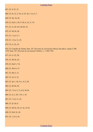 Confrade Paulo

467. Cf. Is 53, 12.

468. Cf. Ex 12, 3-14; Jo 19, 36; 1 Cor 5, 7.

469. Cf. Mc 10, 45.

470. Cf. Heb 2, 10.17-18; 4, 15; 5, 7-9.

471. Cf. Jo 18, 4-6; Mt 26, 53.

472. Cf. Mt 26, 20.

473. Cf. 1 Cor 5, 7.

474. Cf. 1 Cor 11, 25.

475. Cf. Lc 22, 19.

476. Cf. Concílio de Trento, Sess. 22ª, Doctrina de sanctissimo Missae Sacriftcio, canon 2: DS
1752: Sess. 23ª, Doctrina de sacramento Ordinis, c. 1: DS 1764.

477. Cf. Lc 22, 20.

478. Cf. Mt 26, 42.

479. Cf. Heb 5, 7-8.

480. Cf. Heb 4, 15.

481. Cf. Rm 5, 12.

482. Cf. Act 3, 15.

483. Cf. Ap 1, 18; Jo 1, 4; 5, 26.

484. Cf. Mt 26, 42.

485. Cf. 1 Cor 5, 7; Jo 8, 34-36.

486. Cf. Jo 1, 29: 1 Pe 1, 19.

487. Cf. 1 Cor 11, 25.

488. Cf. Ex 24, 8.

489. Cf. Mt 26, 28; Lv 16, 15-16.

490. Cf. Heb 10, 10.

491. Cf. 1 Jo 4, 10.



                                               Confrade Paulo
 