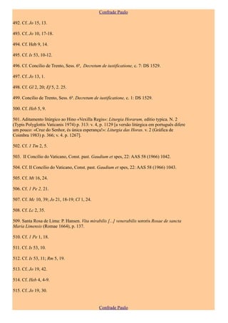 Confrade Paulo

492. Cf. Jo 15, 13.

493. Cf. Jo 10, 17-18.

494. Cf. Heb 9, 14.

495. Cf. Is 53, 10-12.

496. Cf. Concílio de Trento, Sess. 6ª, Decretum de iustificatione, c. 7: DS 1529.

497. Cf. Jo 13, 1.

498. Cf. Gl 2, 20; Ef 5, 2. 25.

499. Concílio de Trento, Sess. 6ª. Decretum de iustificatione, c. 1: DS 1529.

500. Cf. Heb 5, 9.

501. Aditamento litúrgico ao Hino «Vexilla Regis»: Liturgia Horarum, editio typica. N. 2
(Typis Polyglottis Vaticanis 1974) p. 313: v. 4, p. 1129 [a versão litúrgica em português difere
um pouco: «Cruz do Senhor, és única esperança!»: Liturgia das Horas. v. 2 (Gráfica de
Coimbra 1983) p. 366; v. 4. p. 1267].

502. Cf. 1 Tm 2, 5.

503. II Concílio do Vaticano, Const. past. Gaudium et spes, 22: AAS 58 (1966) 1042.

504. Cf. II Concílio do Vaticano, Const. past. Gaudium et spes, 22: AAS 58 (1966) 1043.

505. Cf. Mt 16, 24.

506. Cf. 1 Pe 2, 21.

507. Cf. Mc 10, 39; Jo 21, 18-19; Cl 1, 24.

508. Cf. Lc 2, 35.

509. Santa Rosa de Lima: P. Hansen. Vita mirabilis [...] venerabilis sororis Rosae de sancta
Maria Limensis (Romae 1664), p. 137.

510. Cf. 1 Pe 1, 18.

511. Cf. Is 53, 10.

512. Cf. Is 53, 11; Rm 5, 19.

513. Cf. Jo 19, 42.

514. Cf. Heb 4, 4-9.

515. Cf. Jo 19, 30.


                                                Confrade Paulo
 
