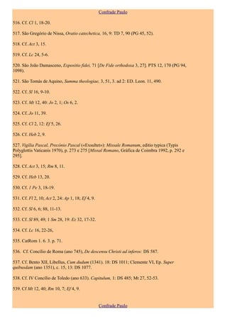 Confrade Paulo

516. Cf. Cl 1, 18-20.

517. São Gregório de Nissa, Oratio catechetica, 16, 9: TD 7, 90 (PG 45, 52).

518. Cf. Act 3, 15.

519. Cf. Lc 24, 5-6.

520. São João Damasceno, Expositio fidei, 71 [De Fide orthodoxa 3, 27]. PTS 12, 170 (PG 94,
1098).

521. São Tomás de Aquino, Summa theologiae, 3, 51, 3. ad 2: ED. Leon. 11, 490.

522. Cf. Sl 16, 9-10.

523. Cf. Mt 12, 40: Jo 2, 1; Os 6, 2.

524. Cf. Jo 11, 39.

525. Cf. Cl 2, 12: Ef 5, 26.

526. Cf. Heb 2, 9.

527. Vigília Pascal, Precónio Pascal («Exsultet»): Missale Romanum, editio typica (Typis
Polyglottis Vaticanis 1970), p. 273 e 275 [Missal Romano, Gráfica de Coimbra 1992, p. 292 e
295].

528. Cf. Act 3, 15; Rm 8, 11.

529. Cf. Heb 13, 20.

530. Cf. 1 Pe 3, 18-19.

531. Cf. Fl 2, 10; Act 2, 24: Ap 1, 18; Ef 4, 9.

532. Cf. Sl 6, 6; 88, 11-13.

533. Cf. Sl 89, 49; 1 Sm 28, 19: Ez 32, 17-32.

534. Cf. Lc 16, 22-26,

535. CatRom 1. 6. 3. p. 71.

536. Cf. Concílio de Roma (ano 745), De descensu Christi ad inferos: DS 587.

537. Cf. Bento XII, Libellus, Cum dudum (1341). 18: DS 1011; Clemente VI, Ep. Super
quibusdam (ano 1351), c. 15, 13: DS 1077.

538. Cf. IV Concílio de Toledo (ano 633). Capitulum, 1: DS 485; Mt 27, 52-53.

539. Cf Mt 12, 40; Rm 10, 7; Ef 4, 9.


                                                   Confrade Paulo
 