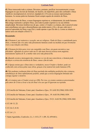 Confrade Paulo

42. Deus transcende toda a criatura. Devemos, portanto, purificar incessantemente a nossa
linguagem no que ela tem de limitado, de ilusório, de imperfeito, para não confundir o Deus
«inefável, incompreensível, invisível, impalpável» (15) com as nossas representações
humanas. As nossas palavras humanas ficam sempre aquém do mistério de Deus.

43. Ao falar assim de Deus, a nossa linguagem exprime-se, evidentemente, de modo humano.
Mas atinge realmente o próprio Deus, sem todavia poder exprimi-Lo na sua infinita
simplicidade. Devemos lembrar-nos de que, «entre o Criador e a criatura, não é possível notar
uma semelhança sem que a dissemelhança seja ainda maior» (16), e de que «não nos é
possível apreender de Deus o que Ele é, senão apenas o que Ele não é, e como se situam os
outros seres em relação a Ele»(17).

Resumindo:

44. O homem é, por natureza e vocação, um ser religioso. Vindo de Deus e caminhando para
Deus, o homem não vive uma vida plenamente humana senão na medida em que livremente
viver a sua relação com Deus.

45. O homem foi feito para viver em comunhão com Deus, em quem encontra a sua
felicidade: «Quando eu estiver todo em Ti, não mais haverá tristeza nem angústia;
inteiramente repleta de Ti, a minha vida será vida plena»(18).

46. Quando escuta a mensagem das criaturas e a voz da sua consciência, o homem pode
alcançar a certeza da existência de Deus, causa e fim de tudo.

47. A Igreja ensina que o Deus único e verdadeiro, nosso Criador e Senhor; pode ser
conhecido com certeza pelas suas obras, graças à luz natural da razão humana (19).

48. Nós podemos realmente falar de Deus partindo das múltiplas perfeições das criaturas,
semelhanças de Deus infinitamente perfeito, ainda que a nossa linguagem limitada não
consiga esgotar o mistério.

49. «A criatura sem o Criador esvai-se» (20). Por isso, os crentes sentem-se pressionados
pelo amor de Cristo a levar a luz do Deus vivo aos que O ignoram ou rejeitam.



1. II Concílio do Vaticano, Const. past. Gaudium et Spes, 19: AAS 58 (1966) 1038-1039.

2. II Concílio do Vaticano, Const. past. Gaudium et Spes,, 19: AAS 58 (1966) 1039.

3. II Concílio do Vaticano, Const. past. Gaudium et Spes, 19-21: AAS 58 (1966) 1038-1042.

4. Cf. Mt 13, 22.

5. Cf. Gn 3, 8-10.

6. Cf. Jn 1, 3.

7. Santo Agostinho, Confissões, I,1, 1: CCL 27. 1 (PL 32, 659-661).




                                              Confrade Paulo
 