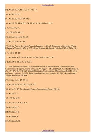 Confrade Paulo

565. Cf. Lc 24, 30.41-43: Jo 21, 9.13-15.

566. Cf. Lc 24, 39.

567. Cf. Lc 24, 40: Jo 20, 20.27.

568. Cf. Mt 28, 9.16-17; Lc 24, 15.36; Jo 20, 14.19-26; 21, 4.

569. Cf. Jo 20, 17.

570. Cf. Jo 20, 14-15.

571. Cf. Jo 20, 14.16; 21, 4.7.

572. Cf. 1 Cor 15, 35-50.

573. Vigília Pascal, Precónio Pascal («Exsultet» ): Missale Romanum, editio typica (Typis
Polyglottis Vaticanis 1970), p. 272 [Missal Romano, Gráfica de Coimbra 1992, p. 290 e 294].

574. Cf. Jo 14, 22.

575. Cf. Rm 6, 4; 2 Cor 13, 4: Fl 3. 10; Ef 1, 19-22; Heb 7, 16.

576. Cf. Mc 8, 31; 9. 9.31; 10. 34.

577. São Gregório de Nissa, De tridui inter mortem et resurrectionem Domini nostri Iesu
Christi spatio: Gregorii Nysseni opera, ed. W. Jaeger — H. Langerbeck, V. 9 (Leiden 1967) p.
293- 294 (PG 46, 417B): cf. também Statuta Ecelesiae Antigua: DS 325: Anastásio II, Ep. In
prolixitate epistulae: DS 359: Santo Hormisda. Ep. Inter ea quae: DS 369: XI Concílio de
Toledo, Symbolum: DS 539.

578. Cf. Lc 24, 26-27. 44-48.

579. Cf. Mt 28, 6; Mc 16, 7; Lc 24, 6-7.

580. Cf. 1 Cor 15, 3-4: Símbolo Niceno-Constantinopolitano: DS 150.

581. Cf. Sl, 2, 7.

582. Cf. Rm 4, 25.

583. Cf. Ef 2, 4-5; 1 Pe 1, 3.

584. Cf. Jo 20, 17.

585. Cf. Cl 3, 1-3.

586. Cf. Rm 6, 4.

587. Cf. Rom 8, 11.



                                               Confrade Paulo
 