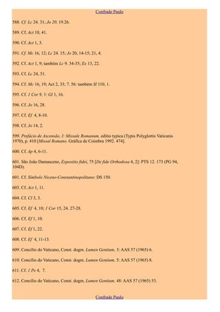 Confrade Paulo

588. Cf. Lc 24. 31; Jo 20, 19.26.

589. Cf. Act 10, 41.

590. Cf. Act 1, 3.

591. Cf. Mc 16, 12; Lc 24. 15; Jo 20, 14-15; 21, 4.

592. Cf. Act 1, 9; também Lc 9. 34-35; Ex 13, 22.

593. Cf. Lc 24, 51.

594. Cf. Mc 16, 19; Act 2, 33; 7. 56: também Sl 110, 1.

595. Cf. 1 Cor 9, 1: Gl 1, 16.

596. Cf. Jo 16, 28.

597. Cf. Ef 4, 8-10.

598. Cf. Jo 14, 2.

599. Prefácio de Ascensão, I: Missale Romanum, editio typica (Typis Polyglottis Vaticanis
1970), p. 410 [Missal Romano. Gráfica de Coimbra 1992. 474].

600. Cf. Ap 4, 6-11.

601. São João Damasceno, Expositio fidei, 75 [De fide Orthodoxa 4, 2]: PTS 12. 173 (PG 94,
104D).

601. Cf. Símbolo Niceno-Constantinopolitano: DS 150.

603. Cf. Act 1, 11.

604. Cf. Cl 3, 3.

605. Cf. Ef 4, 10; 1 Cor 15, 24. 27-28.

606. Cf. Ef 1, 10.

607. Cf. Ef 1, 22.

608. Cf. Ef 4, 11-13.

609. Concílio do Vaticano, Const. dogm. Lumen Gentium, 3: AAS 57 (1965) 6.

610. Concílio do Vaticano, Const. dogm. Lumen Gentium, 5: AAS 57 (1965) 8.

611. Cf. 1 Pe 4, 7.

612. Concílio do Vaticano, Const. dogm. Lumen Gentium, 48: AAS 57 (1965) 53.


                                               Confrade Paulo
 