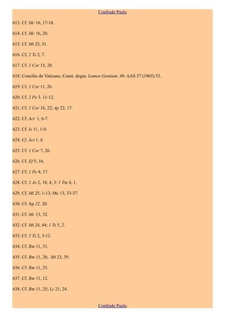 Confrade Paulo

613. Cf. Mc 16, 17-18.

614. Cf. Mc 16, 20.

615. Cf. Mt 25, 31.

616. Cf. 2 Ts 2, 7.

617. Cf. 1 Cor 15, 28.

618. Concílio do Vaticano, Const. dogm. Lumen Gentium, 48: AAS 57 (1965) 53.

619. Cf. 1 Cor 11, 26.

620. Cf. 2 Pe 3. 11-12.

621. Cf. 1 Cor 16, 22; Ap 22, 17.

622. Cf. Act 1, 6-7.

623. Cf. Is 11, 1-9.

624. Cf. Act 1, 8.

625. Cf. 1 Cor 7, 26.

626. Cf. Ef 5, 16.

627. Cf. 1 Pe 4, 17.

628. Cf. 1 Jo 2, 18; 4, 3: 1 Tm 4, 1.

629. Cf. Mt 25, 1-13; Mc 13, 33-37.

630. Cf. Ap 22. 20.

631. Cf. Mc 13, 32.

632. Cf. Mt 24, 44; 1 Ts 5, 2.

633. Cf. 2 Ts 2, 3-12.

634. Cf. Rm 11, 31.

635. Cf. Rm 11, 26; Mt 23, 39.

636. Cf. Rm 11, 25.

637. Cf. Rm 11, 12.

638. Cf. Rm 11, 25; Lc 21, 24.


                                           Confrade Paulo
 