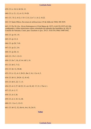 Confrade Paulo

639. Cf. Lc 18, 8; Mt 24, 12.

640. Cf. Lc 21, 12; Jo 15, 19-20.

641. Cf. 2 Ts 2, 4-12; 1 Ts 5. 2-3; 2 Jo 7; 1 Jo 2, 18.22.

642. Cf. Santo Ofício, Decretum de millenarismo (19 de Julho de 1944): DS 3839.

643. Cf. Pio XI, Enc. Divini Redemtptoris (19 de Março de 1937): AAS 29 (1937) 65-106,
condenando o «falso misticismo» desta «simulação da redenção dos humildes» (p. 69); II
Concílio do Vaticano, Const. past. Gaudium et spes, 20-21: AAS 58 (1966) 1040-1042.

644. Cf. Ap 19, 1-9.

645. Cf. Ap 13, 8.

646. Cf. Ap 20, 7-10.

647. Cf. Ap 21, 2-4.

648. Cf. Ap 20, 12.

649. Cf. 2 Pe 3. 12-13.

650. Cf. Dn 7, 10; Jl 3-4: Ml 3, 19.

651. Cf. Mt 3, 7-12.

652. Cf. Mc 12, 38-40.

653. Cf. Lc 12, Jo 3, 20-21; Rm 2, 16; 1 Cor 4, 5.

654. Cf. Mt 11, 20-24: 12, 41-42.

655. Cf. Mt 5, 22; 7, 1-5.

656. Cf. Jo 5, 27: Mt 25, 31: Act 10, 42: 17, 31: 2 Tm 4, 1.

657. Cf. Jo 3, 17.

658. Cf. Jo 5, 26.

659. Cf. Jo 3, 18: 12, 48.

600. Cf. 1 Cor 3, 12-15.

601. Cf. Mt 12, 32; Heb 6, 4-6; 10, 26-31.

                                               Voltar




                                                 Confrade Paulo
 