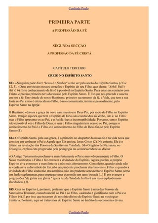 Confrade Paulo



                               PRIMEIRA PARTE
                                  A PROFISSÃO DA FÉ



                                   SEGUNDA SECÇÃO

                              A PROFISSÃO DA FÉ CRISTÃ



                                   CAPÍTULO TERCEIRO

                               CREIO NO ESPÍRITO SANTO

683. «Ninguém pode dizer "Jesus é o Senhor" a não ser pela acção do Espírito Santo» (1Cor
12, 3). «Deus enviou aos nossos corações o Espírito do seu Filho, que clama: "Abbá! Pai!'»
(Gl 4, 6). Este conhecimento da fé só é possível no Espírito Santo. Para estar em contacto com
Cristo, é preciso primeiro ter sido tocado pelo Espírito Santo. É Ele que nos precede e suscita
em nós a fé. Em virtude do nosso Baptismo, primeiro sacramento da fé, a Vida, que tem a sua
fonte no Pai e nos é oferecida no Filho, é-nos comunicada, íntima e pessoalmente, pelo
Espírito Santo na Igreja:

O Baptismo «dá-nos a graça do novo nascimento em Deus Pai, por meio do Filho no Espírito
Santo. Porque aqueles que têm o Espírito de Deus são conduzidos ao Verbo, isto é, ao Filho:
mas o Filho apresenta-os ao Pai, e o Pai dá-lhes a incorruptibilidade. Portanto, sem o Espírito
não é possível ver o Filho de Deus, e sem o Filho ninguém tem acesso ao Pai, porque o
conhecimento do Pai é o Filho, e o conhecimento do Filho de Deus faz-se pelo Espírito
Santo»(1).

684. O Espírito Santo, pela sua graça, é o primeiro no despertar da nossa fé e na vida nova que
consiste em conhecer o Pai e Aquele que Ele enviou, Jesus Cristo (2). No entanto, Ele é o
último na revelação das Pessoas da Santíssima Trindade. São Gregário de Nazianzo, «o
Teólogo», explica esta progressão pela pedagogia da «condescendência» divina:

«O Antigo Testamento proclamava manifestamente o Pai e mais obscuramente o Filho. O
Novo manifestou o Filho e fez entrever a divindade do Espírito. Agora, porém, o próprio
Espírito vive connosco e manifesta-se a nós mais abertamente. Com efeito, quando ainda não
se confessava a divindade do Pai, não era prudente proclamar abertamente o Filho: e quando a
divindade do Filho ainda não era admitida, não era prudente acrescentar o Espírito Santo como
um fardo suplementar, para empregar uma expressão um tanto ousada [...] É por avanços e
progressões "de glória em glória " que a luz da Trindade brilhará em mais esplendorosas
claridades» (3).

685. Crer no Espírito é, portanto, professar que o Espírito Santo é uma das Pessoas da
Santíssima Trindade, consubstancial ao Pai e ao Filho, «adorado e glorificado com o Pai e o
Filho» (4). É por isso que tratamos do mistério divino do Espírito Santo na «teologia»
trinitária. Portanto, aqui só trataremos do Espírito Santo no âmbito da «economia» divina.


                                               Confrade Paulo
 
