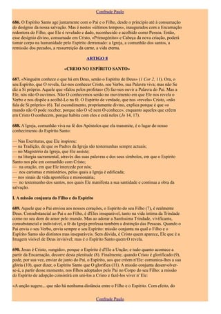 Confrade Paulo

686. O Espírito Santo age juntamente com o Pai e o Filho, desde o princípio até à consumação
do desígnio da nossa salvação. Mas é nestes «últimos tempos», inaugurados com a Encarnação
redentora do Filho, que Ele é revelado e dado, reconhecido e acolhido como Pessoa. Então,
esse desígnio divino, consumado em Cristo, «Primogénito» e Cabeça da nova criação, poderá
tomar corpo na humanidade pelo Espírito derramado: a Igreja, a comunhão dos santos, a
remissão dos pecados, a ressurreição da carne, a vida eterna.

                                         ARTIGO 8

                             «CREIO NO ESPÍRITO SANTO»

687. «Ninguém conhece o que há em Deus, senão o Espírito de Deus» (1 Cor 2, 11). Ora, o
seu Espírito, que O revela, faz-nos conhecer Cristo, seu Verbo, sua Palavra viva; mas não Se
diz a Si próprio. Aquele que «falou pelos profetas» (5) faz-nos ouvir a Palavra do Pai. Mas a
Ele, nós não O ouvimos. Não O conhecemos senão no movimento em que Ele nos revela o
Verbo e nos dispõe a acolhê-Lo na fé. O Espírito de verdade, que nos «revela» Cristo, «não
fala de Si próprio» (6). Tal escondimento, propriamente divino, explica porque é que «o
mundo não O pode receber, porque não O vê nem O conhece», enquanto aqueles que crêem
em Cristo O conhecem, porque habita com eles e está neles (Jo 14, 17).

688. A Igreja, comunhão viva na fé dos Apóstolos que ela transmite, é o lugar do nosso
conhecimento do Espírito Santo:

— Nas Escrituras, que Ele inspirou:
— na Tradição, de que os Padres da Igreja são testemunhas sempre actuais;
— no Magistério da Igreja, que Ele assiste;
— na liturgia sacramental, através das suas palavras e dos seus símbolos, em que o Espírito
Santo nos põe em comunhão com Cristo;
— na oração, em que Ele intercede por nós;
— nos carismas e ministérios, pelos quais a Igreja é edificada;
— nos sinais de vida apostólica e missionária;
— no testemunho dos santos, nos quais Ele manifesta a sua santidade e continua a obra da
salvação.

I. A missão conjunta do Filho e do Espírito

689. Aquele que o Pai enviou aos nossos corações, o Espírito do seu Filho (7), é realmente
Deus. Consubstancial ao Pai e ao Filho, é d'Eles inseparável, tanto na vida íntima da Trindade
como no seu dom de amor pelo mundo. Mas ao adorar a Santíssima Trindade, vivificante,
consubstancial e indivisível, a fé da Igreja professa também a distinção das Pessoas. Quando o
Pai envia o seu Verbo, envia sempre o seu Espírito: missão conjunta na qual o Filho e o
Espírito Santo são distintos mas inseparáveis. Sem dúvida, é Cristo quem aparece, Ele que é a
Imagem visível de Deus invisível; mas é o Espírito Santo quem O revela.

690. Jesus é Cristo, «ungido», porque o Espírito é d'Ele a Unção; e tudo quanto acontece a
partir da Encarnação, decorre desta plenitude (8). Finalmente, quando Cristo é glorificado (9),
pode, por sua vez, enviar de junto do Pai, o Espírito, aos que crêem n'Ele: comunica-lhes a sua
glória (10), quer dizer, o Espírito Santo que O glorifica (11). A missão conjunta desenvolver-
se-á, a partir desse momento, nos filhos adoptados pelo Pai no Corpo do seu Filho: a missão
do Espírito de adopção consistirá em uni-los a Cristo e fazê-los viver n' Ele:

«A unção sugere... que não há nenhuma distância entre o Filho e o Espírito. Com efeito, do

                                               Confrade Paulo
 