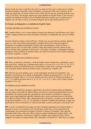 Confrade Paulo

mesmo modo que entre a superfície do corpo e a unção do óleo, nem a razão nem os sentidos
encontram qualquer entremeio, assim é imediato o contacto do Filho com o Espírito, de tal
modo que aquele que vai tomar contacto com o Filho pela fé, tem que contactar primeiro com
o óleo. Com efeito, não há pane alguma que esteja despida do Espírito Santo. É por isso que a
confissão do Senhorio do Filho se faz no Espírito Santo para aqueles que a recebem, pois o
Espírito vem, de todos os lados, ao encontro daqueles que se aproximam pela fé» (12).

II. O nome, as designações e os símbolos do Espírito Santo

O NOME PRÓPRIO DO ESPÍRITO SANTO

691. «Espírito Santo», tal á o nome próprio d'Aquele que adoramos e glorificamos com o Pai e
o Filho. A Igreja recebeu este nome do Senhor e professa-o no Baptismo dos seus novos filhos
(13).

O termo «Espírito» traduz o termo hebraico « Ruah» que, na sua primeira acepção, significa
sopro, ar, vento. Jesus utiliza precisamente a imagem sensível do vento para sugerir a
Nicodemos a novidade transcendente d'Aquele que é pessoalmente o Sopro de Deus, o
Espírito divino (14). Por outro lado, Espírito e Santo são atributos divinos comuns às três
Pessoas divinas. Mas, juntando os dois termos, a Escritura, a Liturgia e a linguagem teológica
designam a Pessoa inefável do Espírito Santo, sem equívoco possível com os outros empregos
dos termos «espírito» e «santo».

AS DESIGNAÇÕES DO ESPÍRITO SANTO

692. Jesus, ao anunciar e prometer a vinda do Espírito Santo, chama-Lhe o «Paráclito», que, à
letra, quer dizer: «aquele que é chamado para junto», ad vocatus (Jo 14, 16. 26; 15, 26; 16, 7).
«Paráclito» traduz-se habitualmente por «Consolador», sendo Jesus o primeiro consolador
(15). O próprio Senhor chama ao Espírito Santo «o Espírito da verdade» (16).

693. Além do seu nome próprio, que é o mais empregado nos Actos dos Apóstolos e nas
epístolas, encontramos em S. Paulo as designações: Espírito da promessa (Gl 3, 14; Ef 1, 13),
Espírito de adopção (Rm 8, 15: Gl 4, 6), Espírito de Cristo (Rm 8, 9), Espírito do Senhor (2
Cor 3, 17). Espírito de Deus (Rm 8, 9. 14; 15, 19; 1 Cor 6, 11; 7, 40), e em S. Pedro, Espírito
de glória (1 Pe 4, 14).

OS SÍMBOLOS DO ESPÍRITO SANTO

694. A água. O simbolismo da água é significativo da acção do Espírito Santo no Baptismo,
pois que, após a invocação do Espírito Santo, ela torna-se o sinal sacramental eficaz do novo
nascimento. Do mesmo modo que a gestação do nosso primeiro nascimento se operou na
água, assim a água baptismal significa realmente que o nosso nascimento para a vida divina
nos é dado no Espírito Santo. Mas, «baptizados num só Espírito», «a todos nos foi dado beber
de um único Espírito» (1 Cor 12, 13): portanto, o Espírito é também pessoalmente a Agua viva
que brota de Cristo crucificado (17) como da sua fonte, e jorra em nós para a vida eterna (18).

695. A unção. O simbolismo da unção com óleo é também significativo do Espírito Santo, a
ponto de se tomar o seu sinónimo (19). Na iniciação cristã, ela é o sinal sacramental da
Confirmação, que justamente nas Igrejas Orientais se chama «Crismação». Mas, para lhe
apreender toda a força, temos de voltar à primeira unção realizada pelo Espírito Santo: a de
Jesus. Cristo («Messias» em hebraico) significa «ungido» pelo Espírito de Deus. Houve
«ungidos» do Senhor na antiga Aliança (20), sobretudo o rei David (21). Mas Jesus é o ungido

                                               Confrade Paulo
 