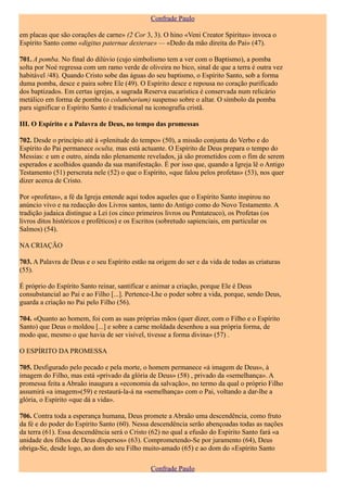 Confrade Paulo

em placas que são corações de carne» (2 Cor 3, 3). O hino «Veni Creator Spiritus» invoca o
Espírito Santo como «digitus paternae dexterae» — «Dedo da mão direita do Pai» (47).

701. A pomba. No final do dilúvio (cujo simbolismo tem a ver com o Baptismo), a pomba
solta por Noé regressa com um ramo verde de oliveira no bico, sinal de que a terra é outra vez
habitável /48). Quando Cristo sobe das águas do seu baptismo, o Espírito Santo, sob a forma
duma pomba, desce e paira sobre Ele (49). O Espírito desce e repousa no coração purificado
dos baptizados. Em certas igrejas, a sagrada Reserva eucarística é conservada num relicário
metálico em forma de pomba (o columbarium) suspenso sobre o altar. O símbolo da pomba
para significar o Espírito Santo é tradicional na iconografia cristã.

III. O Espírito e a Palavra de Deus, no tempo das promessas

702. Desde o princípio até à «plenitude do tempo» (50), a missão conjunta do Verbo e do
Espírito do Pai permanece oculta, mas está actuante. O Espírito de Deus prepara o tempo do
Messias: e um e outro, ainda não plenamente revelados, já são prometidos com o fim de serem
esperados e acolhidos quando da sua manifestação. É por isso que, quando a Igreja lê o Antigo
Testamento (51) perscruta nele (52) o que o Espírito, «que falou pelos profetas» (53), nos quer
dizer acerca de Cristo.

Por «profetas», a fé da Igreja entende aqui todos aqueles que o Espírito Santo inspirou no
anúncio vivo e na redacção dos Livros santos, tanto do Antigo como do Novo Testamento. A
tradição judaica distingue a Lei (os cinco primeiros livros ou Pentateuco), os Profetas (os
livros ditos históricos e proféticos) e os Escritos (sobretudo sapienciais, em particular os
Salmos) (54).

NA CRIAÇÃO

703. A Palavra de Deus e o seu Espírito estão na origem do ser e da vida de todas as criaturas
(55).

É próprio do Espírito Santo reinar, santificar e animar a criação, porque Ele é Deus
consubstancial ao Pai e ao Filho [...]. Pertence-Lhe o poder sobre a vida, porque, sendo Deus,
guarda a criação no Pai pelo Filho (56).

704. «Quanto ao homem, foi com as suas próprias mãos (quer dizer, com o Filho e o Espírito
Santo) que Deus o moldou [...] e sobre a carne moldada desenhou a sua própria forma, de
modo que, mesmo o que havia de ser visível, tivesse a forma divina» (57) .

O ESPÍRITO DA PROMESSA

705. Desfigurado pelo pecado e pela morte, o homem permanece «à imagem de Deus», à
imagem do Filho, mas está «privado da glória de Deus» (58) , privado da «semelhança». A
promessa feita a Abraão inaugura a «economia da salvação», no termo da qual o próprio Filho
assumirá «a imagem»(59) e restaurá-la-á na «semelhança» com o Pai, voltando a dar-lhe a
glória, o Espírito «que dá a vida».

706. Contra toda a esperança humana, Deus promete a Abraão uma descendência, como fruto
da fé e do poder do Espírito Santo (60). Nessa descendência serão abençoadas todas as nações
da terra (61). Essa descendência será o Cristo (62) no qual a efusão do Espírito Santo fará «a
unidade dos filhos de Deus dispersos» (63). Comprometendo-Se por juramento (64), Deus
obriga-Se, desde logo, ao dom do seu Filho muito-amado (65) e ao dom do «Espírito Santo

                                               Confrade Paulo
 