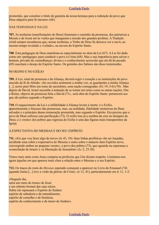 Confrade Paulo

prometido, que constitui o título de garantia da nossa herança para a redenção do povo que
Deus adquiriu para Si mesmo» (66).

NAS TEOFANIAS E NA LEI

707. As teofanias (manifestações de Deus) iluminam o caminho da promessa, dos patriarcas a
Moisés e de Josué até às visões que inauguram a missão dos grandes profetas. A Tradição
cristã sempre reconheceu que, nestas teofanias, o Verbo de Deus Se deixava ver e ouvir, ao
mesmo tempo revelado e «velado», na nuvem do Espírito Santo.

708. Esta pedagogia de Deus manifesta-se especialmente no dom da Lei (67). A Lei foi dada
como um «pedagogo» para conduzir o povo a Cristo (68). Mas a sua impotência para salvar o
homem, privado da «semelhança» divina e o conhecimento acrescido que ela dá do pecado
(69) suscitam o desejo do Espírito Santo. Os gemidos dos Salmos são disso testemunho.

NO REINO E NO EXÍLIO

709. A Lei, sinal da promessa e da Aliança, deveria reger o coração e as instituições do povo
nascido da fé de Abraão. «Se ouvirdes realmente a minha voz, se guardardes a minha Aliança
[...], sereis para Mim um reino de sacerdotes, uma nação consagrada» (Ex 19, 5-6) (70) . Mas
depois de David, Israel sucumbe à tentação de se tornar um reino como as outras nações. Ora
o Reino, objecto da promessa feita a David (71) , será obra do Espírito Santo: pertencerá aos
que são pobres segundo o Espírito.

710. O esquecimento da Lei e a infidelidade à Aliança levam à morte: é o Exílio,
aparentemente o fracasso das promessas, mas, na realidade, fidelidade misteriosa do Deus
salvador e o princípio duma restauração prometida, mas segundo o Espírito. Era preciso que o
povo de Deus sofresse esta purificação (72). O exílio traz já a sombra da cruz no desígnio de
Deus; e o «resto» dos pobres que regressa do Exílio é uma das figuras mais transparentes da
Igreja.

A EXPECTATIVA DO MESSIAS E DO SEU ESPÍRITO

711. «Eis que vou fazer algo de novo» (Is 43, 19): duas linhas proféticas vão ser traçadas,
incidindo uma sobre a expectativa do Messias e outra sobre o anúncio dum Espírito novo,
convergindo ambas no pequeno «resto», o povo dos pobres (73), que aguarda na esperança a
«consolação de Israel» e «a libertação de Jerusalém» (Lc 2, 25.38).

Vimos mais atrás como Jesus cumpriu as profecias que Lhe diziam respeito. Limitamo-nos
agora àquelas em que aparece mais clara a relação entre o Messias e o seu Espírito.

712. Os traços do rosto do Messias esperado começam a aparecer no Livro do Emanuel (74)
(quando Isaías [...] teve a visão da glória» de Cristo: Jo 12, 41), particularmente em Is 11, 1-2:

«Naquele dia,
sairá um ramo do tronco de Jessé
e um rebento brotará das suas raízes.
Sobre ele repousará o Espírito do Senhor:
espírito de sabedoria e de entendimento,
espírito de conselho e de fortaleza,
espírito de conhecimento e de temor do Senhor».



                                                Confrade Paulo
 