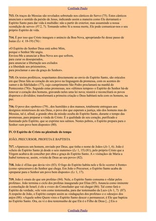Confrade Paulo

713. Os traços do Messias são revelados sobretudo nos cânticos do Servo (75). Estes cânticos
anunciam o sentido da paixão de Jesus, indicando assim a maneira como Ele derramará o
Espírito Santo para dar vida à multidão: não a partir do exterior, mas assumindo a nossa
«condição de servo» (Fl 2, 7). Tomando sobre Si a nossa morte, Ele pode comunicar-nos o seu
próprio Espírito de vida.

714. É por isso que Cristo inaugura o anúncio da Boa-Nova, apropriando-Se desse passo de
Isaías (Lc 4, 18-19) (76) :

«O Espírito do Senhor Deus está sobre Mim,
porque o Senhor Me ungiu.
Enviou-Me a anunciar a Boa-Nova aos que sofrem,
para curar os desesperados,
para anunciar a libertação aos exilados
e a liberdade aos prisioneiros,
para proclamar o ano da graça do Senhor».

715. Os textos proféticos, respeitantes directamente ao envio do Espírito Santo, são oráculos
em que Deus fala ao coração do seu povo na linguagem da promessa, com os acentos do
«amor e da fidelidade» (77), cujo cumprimento São Pedro proclamará na manhã do
Pentecostes (78)». Segundo estas promessas, nos «últimos tempos» o Espírito do Senhor há-de
renovar o coração dos homens, gravando neles uma lei nova; reunirá e reconciliará os povos
dispersos e divididos; transformará a primeira criação e Deus habitará nela com os homens, na
paz.

716. O povo dos «pobres» (79) , dos humildes e dos mansos, totalmente entregues aos
desígnios misteriosos do seu Deus, o povo dos que esperam a justiça, não dos homens mas do
Messias, tal é, afinal, a grande obra da missão oculta do Espírito Santo, durante o tempo das
promessas, para preparar a vinda de Cristo. É a qualidade do seu coração, purificado e
iluminado pelo Espírito, que se exprime nos salmos. Nestes pobres, o Espírito prepara para o
Senhor «um povo bem disposto» (80).

IV. O Espírito de Cristo na plenitude do tempo

JOÃO, PRECURSOR, PROFETA E BAPTISTA

717. «Apareceu um homem, enviado por Deus, que tinha o nome de João» (Jo 1, 6). João é
«cheio do Espírito Santo já desde o seio materno» (Lc 1, 15) (81), pelo próprio Cristo que a
Virgem acabava de conceber por obra e graça do Espírito Santo. A « visitação» de Maria a
Isabel tornou-se, assim, «visita de Deus ao seu povo» (82).

718. João é «Elias que devia vir» (83). O fogo do Espírito habita nele e fá-lo «correr à frente»
(como «precursor») do Senhor que chega. Em João o Precursor, o Espírito Santo acaba de
«preparar para o Senhor um povo bem disposto» (Lc 1, 17).

719. João é «mais do que um profeta» (84). Nele, o Espírito Santo consuma o «falar pelos
profetas». João termina o ciclo dos profetas inaugurado por Elias (85). Anuncia como iminente
a consolação de Israel; é ele a «voz» do Consolador que vai chegar (86). Tal como fará o
Espírito da verdade, «ele vem como testemunha, para dar testemunho da Luz» (Jo 1, 7) (87).
A respeito de João, o Espírito cumpre assim as «indagações dos profetas» e o «desejo» dos
anjos (88): «Aquele sobre Quem vires o Espírito Santo descer e permanecer, é Ele que baptiza
no Espírito Santo. Ora, eu vi e dou testemunho de que Ele é o Filho de Deus [...] Eis o

                                                Confrade Paulo
 