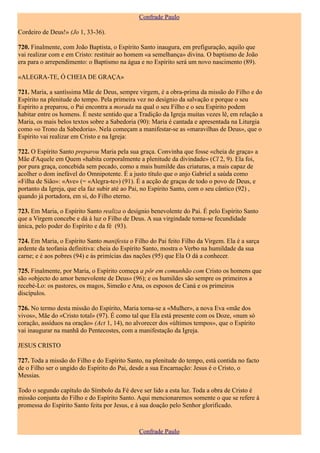 Confrade Paulo

Cordeiro de Deus!» (Jo 1, 33-36).

720. Finalmente, com João Baptista, o Espírito Santo inaugura, em prefiguração, aquilo que
vai realizar com e em Cristo: restituir ao homem «a semelhança» divina. O baptismo de João
era para o arrependimento: o Baptismo na água e no Espírito será um novo nascimento (89).

«ALEGRA-TE, Ó CHEIA DE GRAÇA»

721. Maria, a santíssima Mãe de Deus, sempre virgem, é a obra-prima da missão do Filho e do
Espírito na plenitude do tempo. Pela primeira vez no desígnio da salvação e porque o seu
Espírito a preparou, o Pai encontra a morada na qual o seu Filho e o seu Espírito podem
habitar entre os homens. É neste sentido que a Tradição da Igreja muitas vezes lê, em relação a
Maria, os mais belos textos sobre a Sabedoria (90): Maria é cantada e apresentada na Liturgia
como «o Trono da Sabedoria». Nela começam a manifestar-se as «maravilhas de Deus», que o
Espírito vai realizar em Cristo e na Igreja:

722. O Espírito Santo preparou Maria pela sua graça. Convinha que fosse «cheia de graça» a
Mãe d'Aquele em Quem «habita corporalmente a plenitude da divindade» (Cl 2, 9). Ela foi,
por pura graça, concebida sem pecado, como a mais humilde das criaturas, a mais capaz de
acolher o dom inefável do Omnipotente. É a justo título que o anjo Gabriel a saúda como
«Filha de Sião»: «Ave» (= «Alegra-te») (91). É a acção de graças de todo o povo de Deus, e
portanto da Igreja, que ela faz subir até ao Pai, no Espírito Santo, com o seu cântico (92) ,
quando já portadora, em si, do Filho eterno.

723. Em Maria, o Espírito Santo realiza o desígnio benevolente do Pai. É pelo Espírito Santo
que a Virgem concebe e dá à luz o Filho de Deus. A sua virgindade torna-se fecundidade
única, pelo poder do Espírito e da fé (93).

724. Em Maria, o Espírito Santo manifesta o Filho do Pai feito Filho da Virgem. Ela é a sarça
ardente da teofania definitiva: cheia do Espírito Santo, mostra o Verbo na humildade da sua
carne; e é aos pobres (94) e às primícias das nações (95) que Ela O dá a conhecer.

725. Finalmente, por Maria, o Espírito começa a pôr em comunhão com Cristo os homens que
são «objecto do amor benevolente de Deus» (96); e os humildes são sempre os primeiros a
recebé-Lo: os pastores, os magos, Simeão e Ana, os esposos de Caná e os primeiros
discípulos.

726. No termo desta missão do Espírito, Maria torna-se a «Mulher», a nova Eva «mãe dos
vivos», Mãe do «Cristo total» (97). É como tal que Ela está presente com os Doze, «num só
coração, assíduos na oração» (Act 1, 14), no alvorecer dos «últimos tempos», que o Espírito
vai inaugurar na manhã do Pentecostes, com a manifestação da Igreja.

JESUS CRISTO

727. Toda a missão do Filho e do Espírito Santo, na plenitude do tempo, está contida no facto
de o Filho ser o ungido do Espírito do Pai, desde a sua Encarnação: Jesus é o Cristo, o
Messias.

Todo o segundo capítulo do Símbolo da Fé deve ser lido a esta luz. Toda a obra de Cristo é
missão conjunta do Filho e do Espírito Santo. Aqui mencionaremos somente o que se refere à
promessa do Espírito Santo feita por Jesus, e à sua doação pelo Senhor glorificado.



                                               Confrade Paulo
 