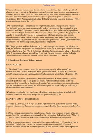 Confrade Paulo

728. Jesus não revela plenamente o Espírito Santo enquanto Ele próprio não for glorificado
pela sua morte e ressurreição. No entanto, sugere-O pouco a pouco, mesmo no seu ensino às
multidões, quando revela que a sua carne será alimento para a vida do mundo (89). Insinua-O
também a Nicodemos (99) , à samaritana (100) e aos que tomam parte na festa dos
Tabernáculos (101). Aos seus discípulos, fala d'Ele abertamente a propósito da oração (102) e
do testemunho que devem dar (103).

729. Só quando chega a Hora em que vai ser glorificado, é que Jesus promete a vinda do
Espírito Santo, pois a sua morte e ressurreição serão o cumprimento da promessa feita aos
antepassados (104). O Espírito da verdade, o outro Paráclito, será dado pelo Pai a pedido de
Jesus; será enviado pelo Pai em nome de Jesus; Jesus O enviará de junto do Pai, porque do Pai
procede. O Espírito Santo virá, nós O conheceremos, Ele ficará connosco para sempre,
habitará connosco; há-de ensinar-nos tudo, há-de lembrar-nos tudo o que Cristo nos disse e
dará testemunho d'Ele; conduzir-nos-á à verdade total e glorificará a Cristo. Quanto ao mundo,
confundi-lo-á em matéria de pecado, de justiça e de julgamento.

 730. Chega, por fim, a «Hora de Jesus» (105) : Jesus entrega o seu espírito nas mãos do Pai
(106) , no momento em que pela sua morte vence a morte, de tal modo que, «ressuscitado dos
mortos pela glória do Pai» (Rm 6, 4), logo dá o Espírito Santo «soprando» sobre os discípulos
(107). A partir dessa «Hora», a missão de Cristo e do Espírito torna-se a missão da Igreja:
«Assim como o Pai Me enviou, também Eu vos envio a vós» (Jo 20, 21) (108).

V. O Espírito e a Igreja nos últimos tempos

O PENTECOSTES

731. No dia de Pentecostes (no termo das sete semanas pascais), a Páscoa de Cristo
completou-se com a efusão do Espírito Santo que Se manifestou, Se deu e Se comunicou
como Pessoa divina: da sua plenitude, Cristo Senhor derrama em profusão o Espírito (109).

732. Neste dia, revelou-Se plenamente a Santíssima Trindade. A partir deste dia, o Reino
anunciado por Cristo abre-se aos que n'Ele crêem. Na humildade da carne e na fé, eles
participam já na comunhão da Santíssima Trindade. Pela sua vinda, que não cessará jamais, o
Espírito Santo faz entrar no mundo nos «últimos tempos», no tempo da Igreja, no Reino já
herdado mas ainda não consumado:

«Nós vimos a verdadeira Luz, recebemos o Espírito celeste, encontrámos a verdadeira fé:
adoramos a Trindade indivisível, porque foi Ela que nos salvou» (110).

O ESPÍRITO SANTO – DOM DE DEUS

733. «Deus é Amor» (1 Jo 4, 8.16) e o Amor é o primeiro dom, que contém todos os outros.
Este amor «derramou-o Deus nos nossos corações, pelo Espírito Santo que nos foi dado» (Rm
5, 5).

734. Uma vez que estamos mortos, ou pelo menos feridos pelo pecado, o primeiro efeito do
dom do Amor é a remissão dos nossos pecados. E é a comunhão do Espírito Santo (2 Cor 13,
13) que, na Igreja, restitui aos baptizados a semelhança divina perdida pelo pecado.

735. Ele dá-nos então as «arras» ou as «primícias» da nossa herança (111): a própria vida da
Santíssima Trindade, que consiste em amar «como Ele nos amou» (112). Este amor (a
caridade de que se fala em 1 Cor 13) é o princípio da vida nova em Cristo, tornada possível

                                              Confrade Paulo
 