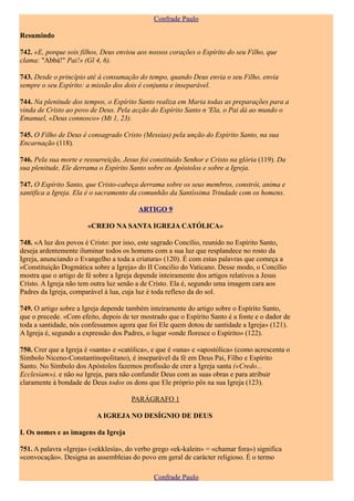 Confrade Paulo

Resumindo

742. «E, porque sois filhos, Deus enviou aos nossos corações o Espírito do seu Filho, que
clama: "Abbá!" Pai!» (Gl 4, 6).

743. Desde o princípio até à consumação do tempo, quando Deus envia o seu Filho, envia
sempre o seu Espírito: a missão dos dois é conjunta e inseparável.

744. Na plenitude dos tempos, o Espírito Santo realiza em Maria todas as preparações para a
vinda de Cristo ao povo de Deus. Pela acção do Espírito Santo n 'Ela, o Pai dá ao mundo o
Emanuel, «Deus connosco» (Mt 1, 23).

745. O Filho de Deus é consagrado Cristo (Messias) pela unção do Espírito Santo, na sua
Encarnação (118).

746. Pela sua morte e ressurreição, Jesus foi constituído Senhor e Cristo na glória (119). Da
sua plenitude, Ele derrama o Espírito Santo sobre os Apóstolos e sobre a Igreja.

747. O Espírito Santo, que Cristo-cabeça derrama sobre os seus membros, constrói, anima e
santifica a Igreja. Ela é o sacramento da comunhão da Santíssima Trindade com os homens.

                                         ARTIGO 9

                       «CREIO NA SANTA IGREJA CATÓLICA»

748. «A luz dos povos é Cristo: por isso, este sagrado Concílio, reunido no Espírito Santo,
deseja ardentemente iluminar todos os homens com a sua luz que resplandece no rosto da
Igreja, anunciando o Evangelho a toda a criatura» (120). É com estas palavras que começa a
«Constituição Dogmática sobre a Igreja» do II Concilio do Vaticano. Desse modo, o Concílio
mostra que o artigo de fé sobre a Igreja depende inteiramente dos artigos relativos a Jesus
Cristo. A Igreja não tem outra luz senão a de Cristo. Ela é, segundo uma imagem cara aos
Padres da Igreja, comparável à lua, cuja luz é toda reflexo da do sol.

749. O artigo sobre a Igreja depende também inteiramente do artigo sobre o Espírito Santo,
que o precede. «Com efeito, depois de ter mostrado que o Espírito Santo é a fonte e o dador de
toda a santidade, nós confessamos agora que foi Ele quem dotou de santidade a Igreja» (121).
A Igreja é, segundo a expressão dos Padres, o lugar «onde floresce o Espírito» (122).

750. Crer que a Igreja é «santa» e «católica», e que é «una» e «apostólica» (como acrescenta o
Símbolo Niceno-Constantinopolitano), é inseparável da fé em Deus Pai, Filho e Espírito
Santo. No Símbolo dos Apóstolos fazemos profissão de crer a Igreja santa («Credo...
Ecclesiam»), e não na Igreja, para não confundir Deus com as suas obras e para atribuir
claramente à bondade de Deus todos os dons que Ele próprio pôs na sua Igreja (123).

                                       PARÁGRAFO 1

                          A IGREJA NO DESÍGNIO DE DEUS

I. Os nomes e as imagens da Igreja

751. A palavra «Igreja» («ekklesía», do verbo grego «ek-kalein» = «chamar fora») significa
«convocação». Designa as assembleias do povo em geral de carácter religioso. É o termo

                                              Confrade Paulo
 