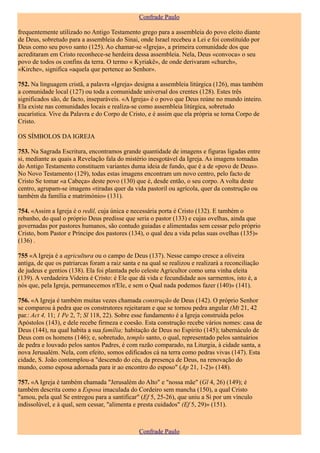 Confrade Paulo

frequentemente utilizado no Antigo Testamento grego para a assembleia do povo eleito diante
de Deus, sobretudo para a assembleia do Sinai, onde Israel recebeu a Lei e foi constituído por
Deus como seu povo santo (125). Ao chamar-se «Igreja», a primeira comunidade dos que
acreditaram em Cristo reconhece-se herdeira dessa assembleia. Nela, Deus «convoca» o seu
povo de todos os confins da terra. O termo « Kyriakê», de onde derivaram «church»,
«Kirche», significa «aquela que pertence ao Senhor».

752. Na linguagem cristã, a palavra «Igreja» designa a assembleia litúrgica (126), mas também
a comunidade local (127) ou toda a comunidade universal dos crentes (128). Estes três
significados são, de facto, inseparáveis. «A Igreja» é o povo que Deus reúne no mundo inteiro.
Ela existe nas comunidades locais e realiza-se como assembleia litúrgica, sobretudo
eucarística. Vive da Palavra e do Corpo de Cristo, e é assim que ela própria se torna Corpo de
Cristo.

OS SÍMBOLOS DA IGREJA

753. Na Sagrada Escritura, encontramos grande quantidade de imagens e figuras ligadas entre
si, mediante as quais a Revelação fala do mistério inesgotável da Igreja. As imagens tomadas
do Antigo Testamento constituem variantes duma ideia de fundo, que é a de «povo de Deus».
No Novo Testamento (129), todas estas imagens encontram um novo centro, pelo facto de
Cristo Se tomar «a Cabeça» deste povo (130) que é, desde então, o seu corpo. A volta deste
centro, agrupam-se imagens «tiradas quer da vida pastoril ou agrícola, quer da construção ou
também da família e matrimónio» (131).

754. «Assim a Igreja é o redil, cuja única e necessária porta é Cristo (132). E também o
rebanho, do qual o próprio Deus predisse que seria o pastor (133) e cujas ovelhas, ainda que
governadas por pastores humanos, são contudo guiadas e alimentadas sem cessar pelo próprio
Cristo, bom Pastor e Príncipe dos pastores (134), o qual deu a vida pelas suas ovelhas (135)»
(136) .

755 «A Igreja é a agricultura ou o campo de Deus (137). Nesse campo cresce a oliveira
antiga, de que os patriarcas foram a raiz santa e na qual se realizou e realizará a reconciliação
de judeus e gentios (138). Ela foi plantada pelo celeste Agricultor como uma vinha eleita
(139). A verdadeira Videira é Cristo: é Ele que dá vida e fecundidade aos sarmentos, isto é, a
nós que, pela Igreja, permanecemos n'Ele, e sem o Qual nada podemos fazer (140)» (141).

756. «A Igreja é também muitas vezes chamada construção de Deus (142). O próprio Senhor
se comparou à pedra que os construtores rejeitaram e que se tornou pedra angular (Mt 21, 42
par.: Act 4, 11; 1 Pe 2, 7; Sl 118, 22). Sobre esse fundamento é a Igreja construída pelos
Apóstolos (143), e dele recebe firmeza e coesão. Esta construção recebe vários nomes: casa de
Deus (144), na qual habita a sua família; habitação de Deus no Espírito (145); tabernáculo de
Deus com os homens (146); e, sobretudo, templo santo, o qual, representado pelos santuários
de pedra e louvado pelos santos Padres, é com razão comparado, na Liturgia, à cidade santa, a
nova Jerusalém. Nela, com efeito, somos edificados cá na terra como pedras vivas (147). Esta
cidade, S. João contemplou-a "descendo do céu, da presença de Deus, na renovação do
mundo, como esposa adornada para ir ao encontro do esposo" (Ap 21, 1-2)» (148).

757. «A Igreja é também chamada "Jerusalém do Alto" e "nossa mãe" (Gl 4, 26) (149); é
também descrita como a Esposa imaculada do Cordeiro sem mancha (150), a qual Cristo
"amou, pela qual Se entregou para a santificar" (Ef 5, 25-26), que uniu a Si por um vínculo
indissolúvel, e à qual, sem cessar, "alimenta e presta cuidados" (Ef 5, 29)» (151).



                                                Confrade Paulo
 